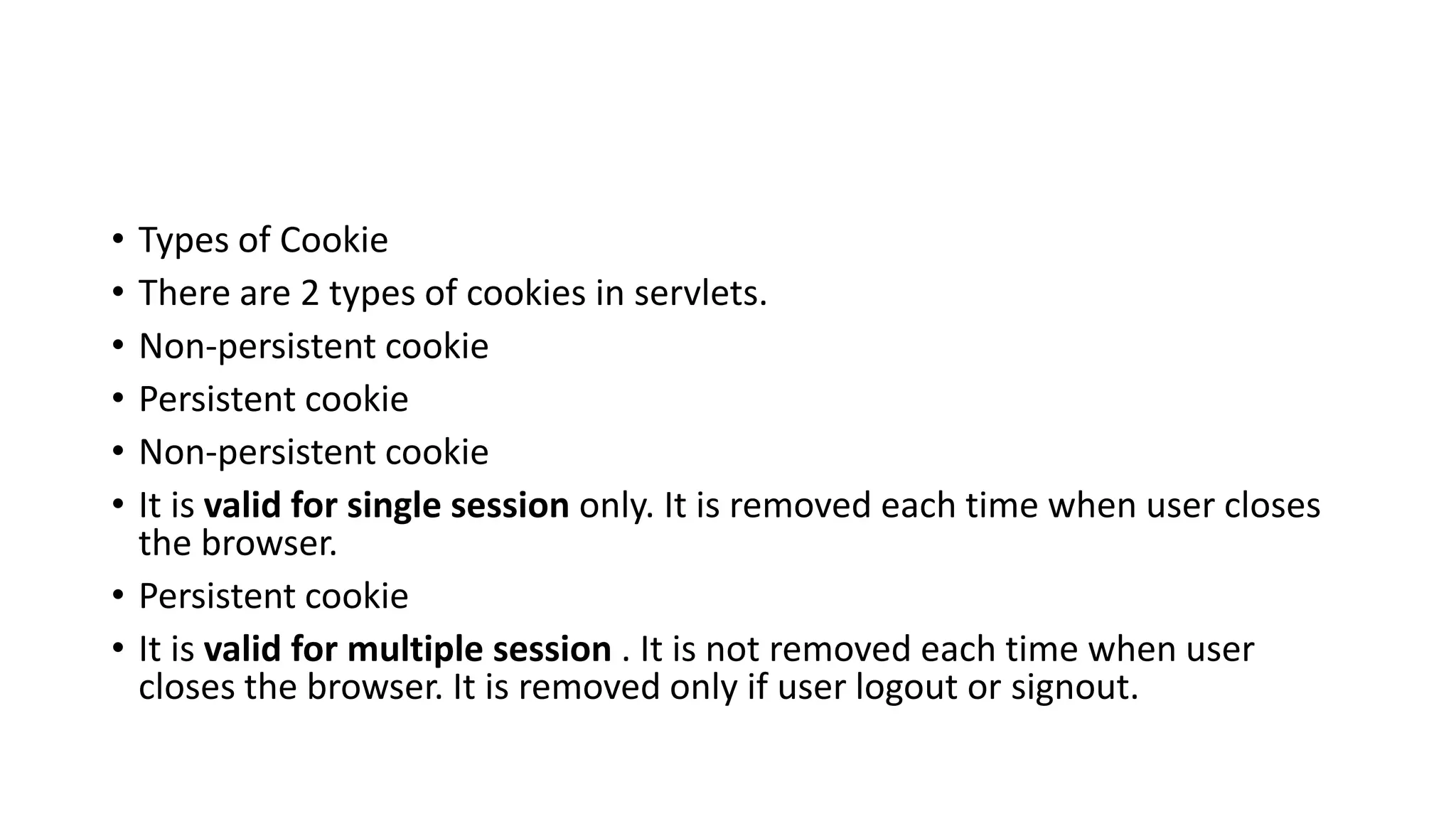 • Types of Cookie
• There are 2 types of cookies in servlets.
• Non-persistent cookie
• Persistent cookie
• Non-persistent cookie
• It is valid for single session only. It is removed each time when user closes
the browser.
• Persistent cookie
• It is valid for multiple session . It is not removed each time when user
closes the browser. It is removed only if user logout or signout.
 