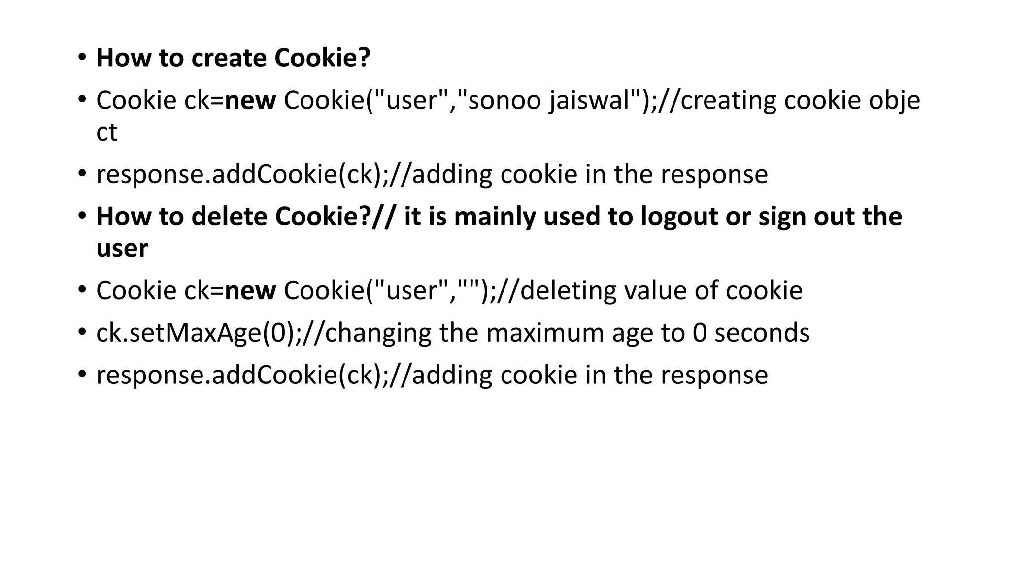 • How to create Cookie?
• Cookie ck=new Cookie("user","sonoo jaiswal");//creating cookie obje
ct
• response.addCookie(ck);//adding cookie in the response
• How to delete Cookie?// it is mainly used to logout or sign out the
user
• Cookie ck=new Cookie("user","");//deleting value of cookie
• ck.setMaxAge(0);//changing the maximum age to 0 seconds
• response.addCookie(ck);//adding cookie in the response
 