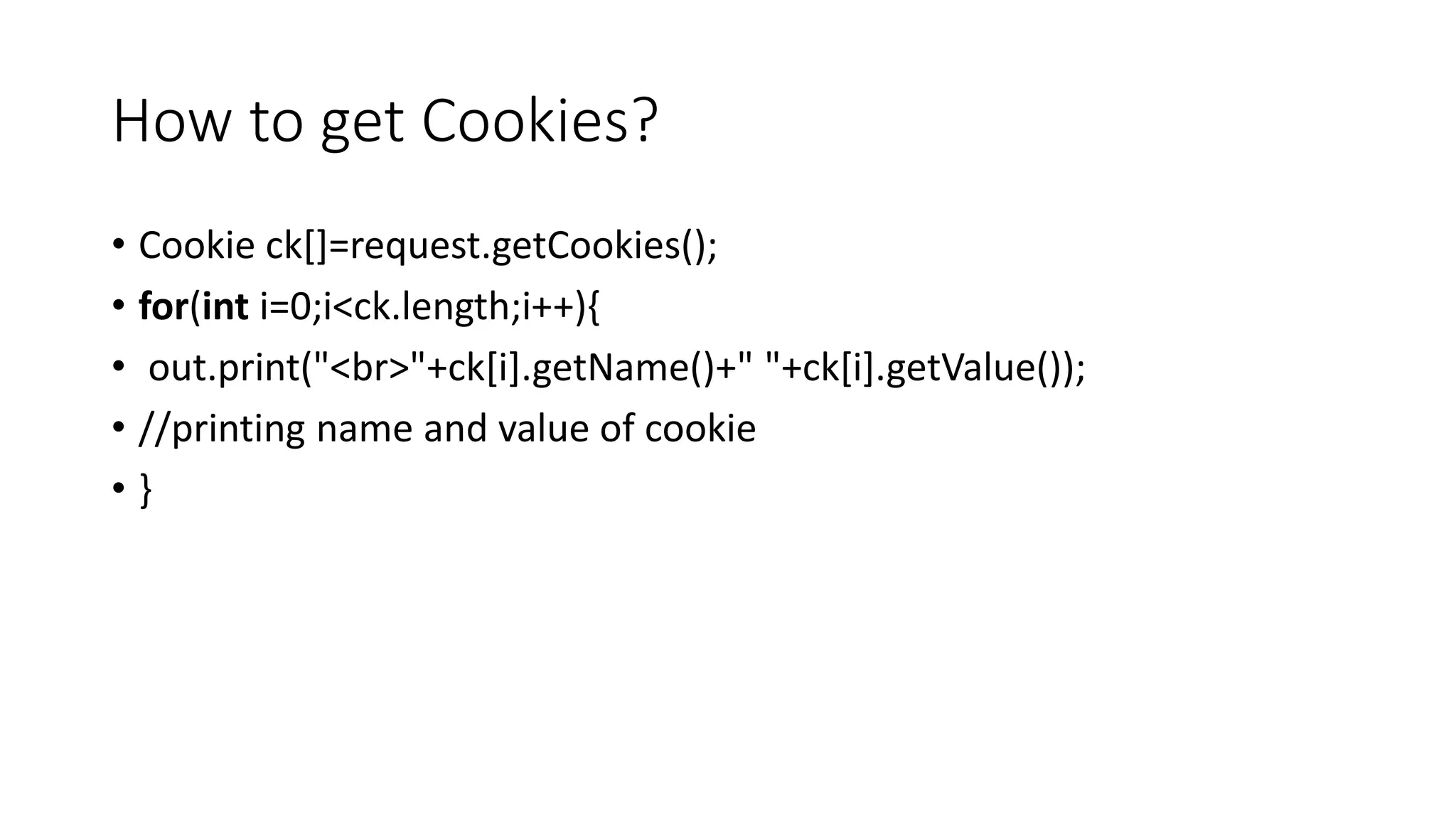 How to get Cookies?
• Cookie ck[]=request.getCookies();
• for(int i=0;i<ck.length;i++){
• out.print("<br>"+ck[i].getName()+" "+ck[i].getValue());
• //printing name and value of cookie
• }
 