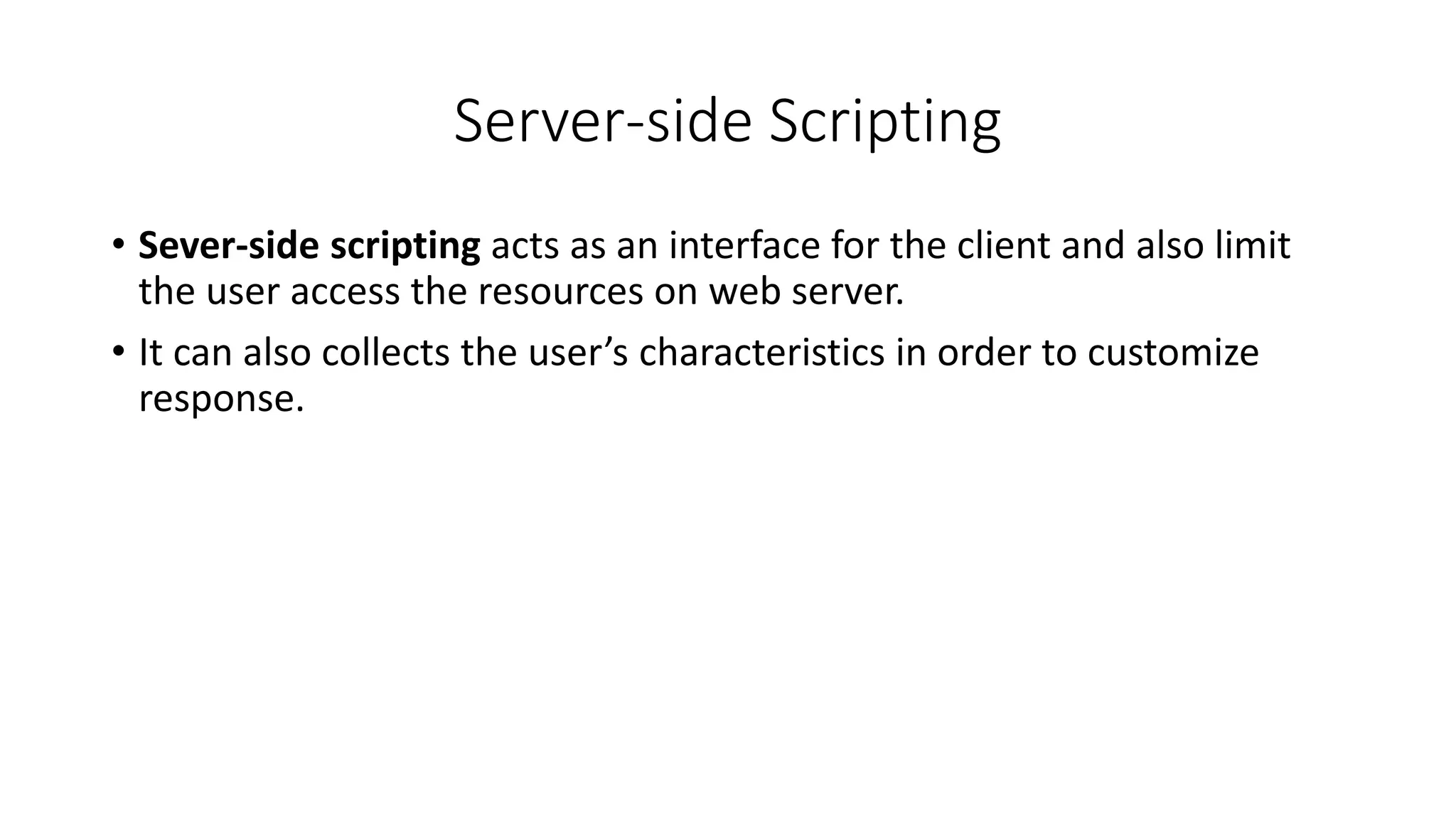 Server-side Scripting
• Sever-side scripting acts as an interface for the client and also limit
the user access the resources on web server.
• It can also collects the user’s characteristics in order to customize
response.
 
