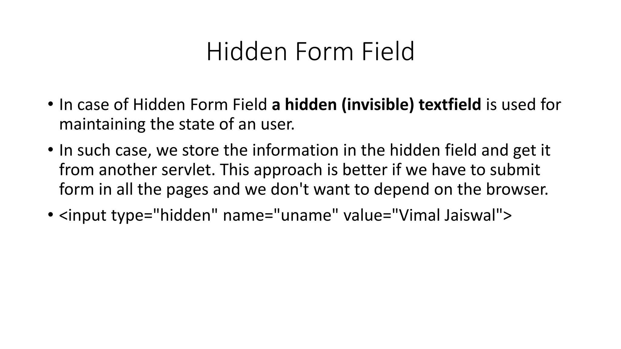 Hidden Form Field
• In case of Hidden Form Field a hidden (invisible) textfield is used for
maintaining the state of an user.
• In such case, we store the information in the hidden field and get it
from another servlet. This approach is better if we have to submit
form in all the pages and we don't want to depend on the browser.
• <input type="hidden" name="uname" value="Vimal Jaiswal">
 