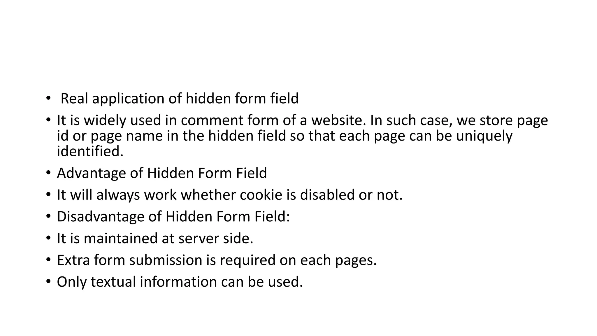 • Real application of hidden form field
• It is widely used in comment form of a website. In such case, we store page
id or page name in the hidden field so that each page can be uniquely
identified.
• Advantage of Hidden Form Field
• It will always work whether cookie is disabled or not.
• Disadvantage of Hidden Form Field:
• It is maintained at server side.
• Extra form submission is required on each pages.
• Only textual information can be used.
 