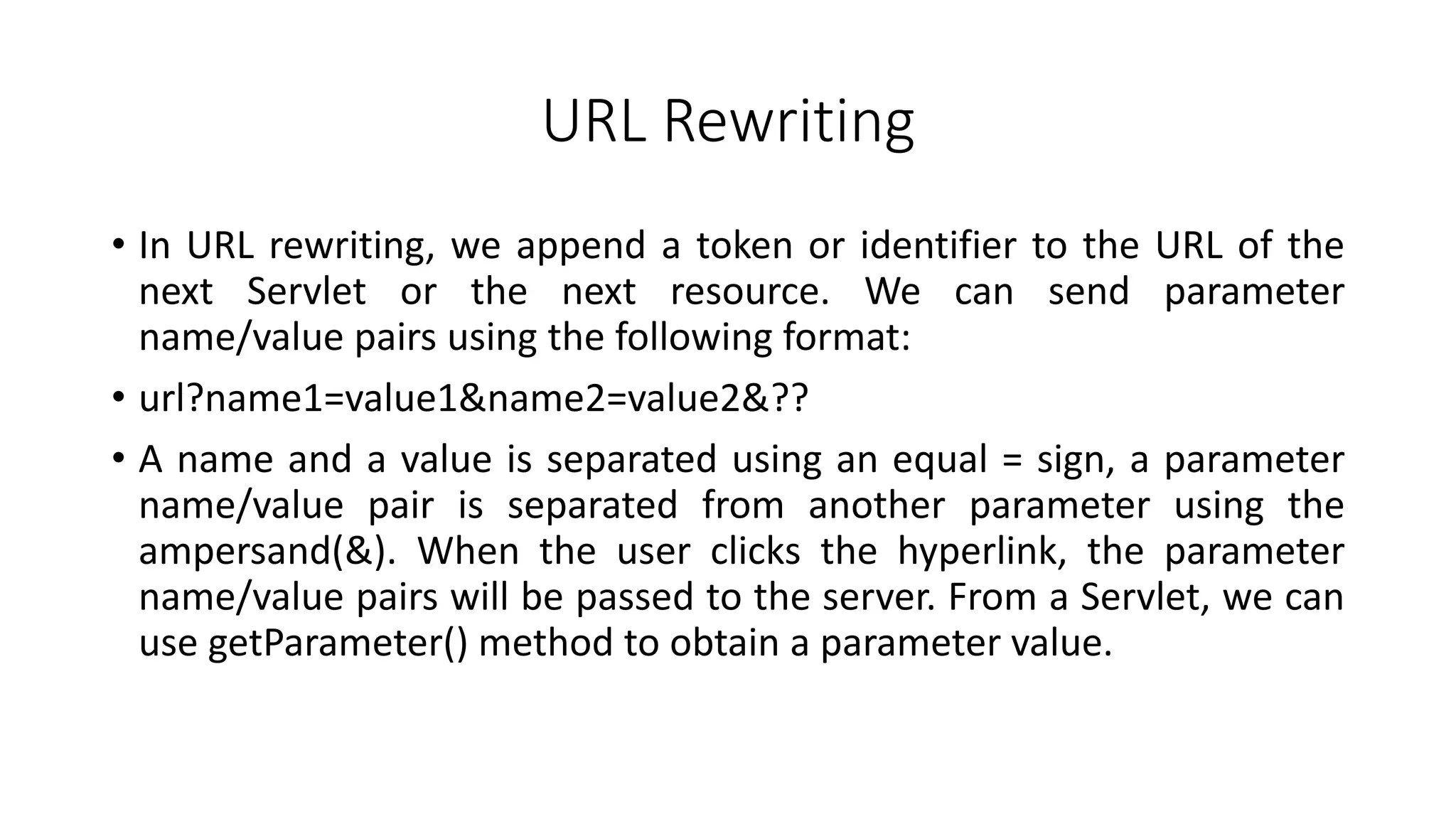 URL Rewriting
• In URL rewriting, we append a token or identifier to the URL of the
next Servlet or the next resource. We can send parameter
name/value pairs using the following format:
• url?name1=value1&name2=value2&??
• A name and a value is separated using an equal = sign, a parameter
name/value pair is separated from another parameter using the
ampersand(&). When the user clicks the hyperlink, the parameter
name/value pairs will be passed to the server. From a Servlet, we can
use getParameter() method to obtain a parameter value.
 