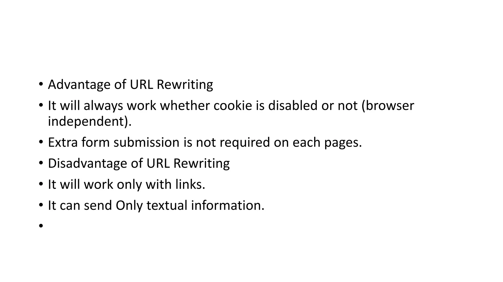 • Advantage of URL Rewriting
• It will always work whether cookie is disabled or not (browser
independent).
• Extra form submission is not required on each pages.
• Disadvantage of URL Rewriting
• It will work only with links.
• It can send Only textual information.
•
 