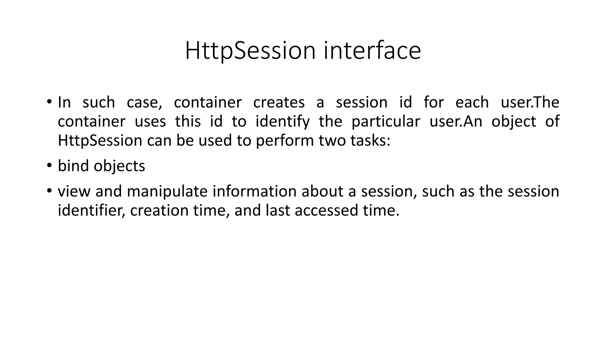 HttpSession interface
• In such case, container creates a session id for each user.The
container uses this id to identify the particular user.An object of
HttpSession can be used to perform two tasks:
• bind objects
• view and manipulate information about a session, such as the session
identifier, creation time, and last accessed time.
 