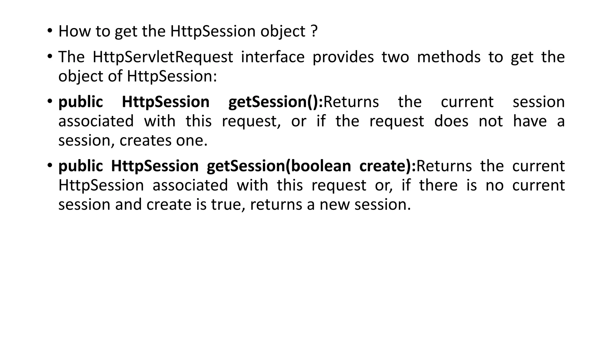 • How to get the HttpSession object ?
• The HttpServletRequest interface provides two methods to get the
object of HttpSession:
• public HttpSession getSession():Returns the current session
associated with this request, or if the request does not have a
session, creates one.
• public HttpSession getSession(boolean create):Returns the current
HttpSession associated with this request or, if there is no current
session and create is true, returns a new session.
 