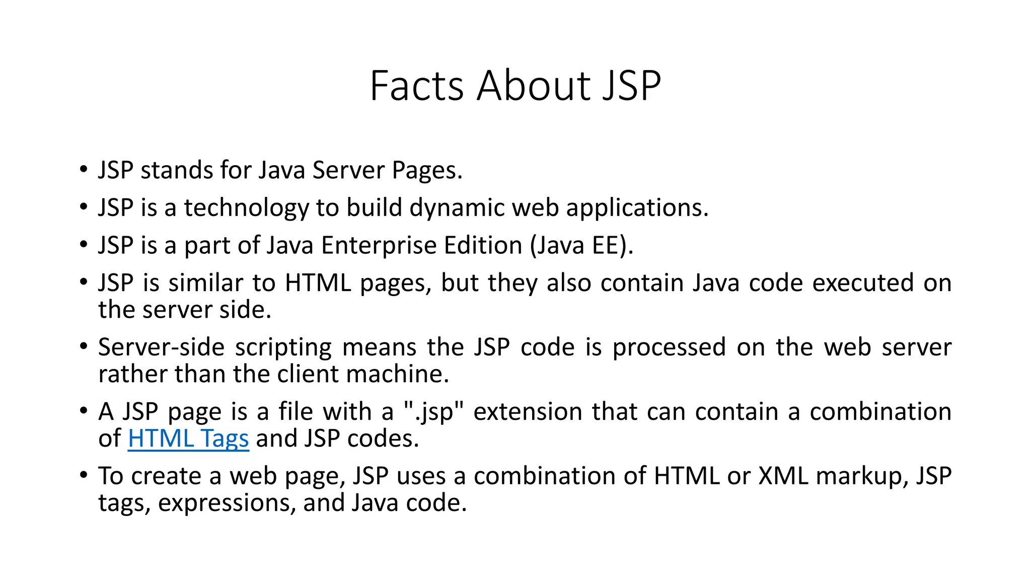 Facts About JSP
• JSP stands for Java Server Pages.
• JSP is a technology to build dynamic web applications.
• JSP is a part of Java Enterprise Edition (Java EE).
• JSP is similar to HTML pages, but they also contain Java code executed on
the server side.
• Server-side scripting means the JSP code is processed on the web server
rather than the client machine.
• A JSP page is a file with a ".jsp" extension that can contain a combination
of HTML Tags and JSP codes.
• To create a web page, JSP uses a combination of HTML or XML markup, JSP
tags, expressions, and Java code.
 