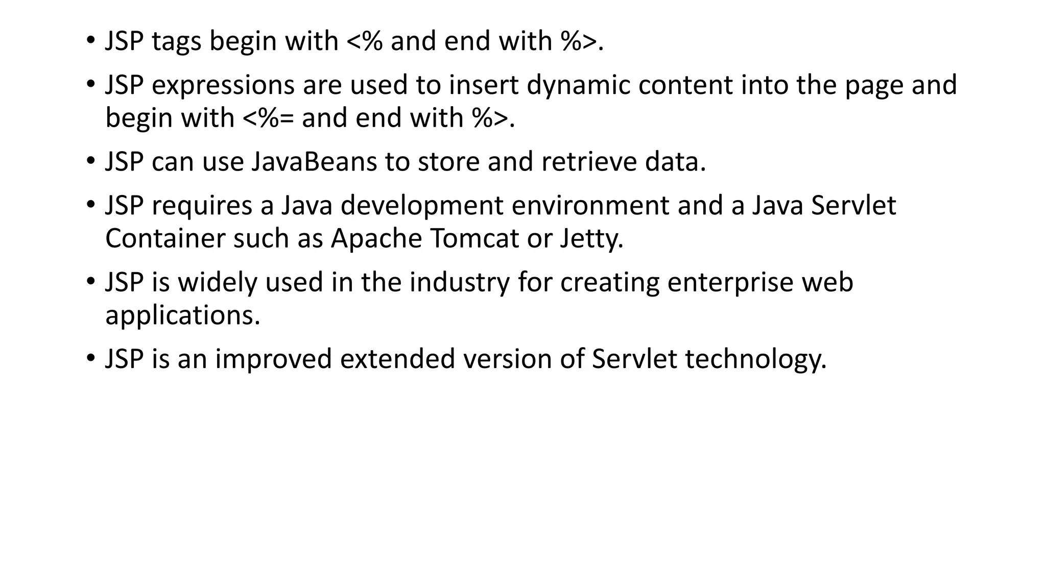 • JSP tags begin with <% and end with %>.
• JSP expressions are used to insert dynamic content into the page and
begin with <%= and end with %>.
• JSP can use JavaBeans to store and retrieve data.
• JSP requires a Java development environment and a Java Servlet
Container such as Apache Tomcat or Jetty.
• JSP is widely used in the industry for creating enterprise web
applications.
• JSP is an improved extended version of Servlet technology.
 