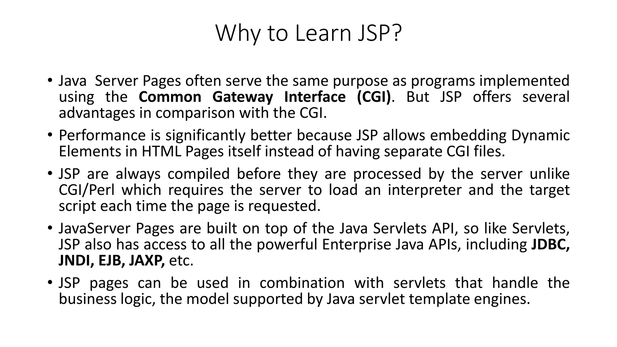 Why to Learn JSP?
• Java Server Pages often serve the same purpose as programs implemented
using the Common Gateway Interface (CGI). But JSP offers several
advantages in comparison with the CGI.
• Performance is significantly better because JSP allows embedding Dynamic
Elements in HTML Pages itself instead of having separate CGI files.
• JSP are always compiled before they are processed by the server unlike
CGI/Perl which requires the server to load an interpreter and the target
script each time the page is requested.
• JavaServer Pages are built on top of the Java Servlets API, so like Servlets,
JSP also has access to all the powerful Enterprise Java APIs, including JDBC,
JNDI, EJB, JAXP, etc.
• JSP pages can be used in combination with servlets that handle the
business logic, the model supported by Java servlet template engines.
 