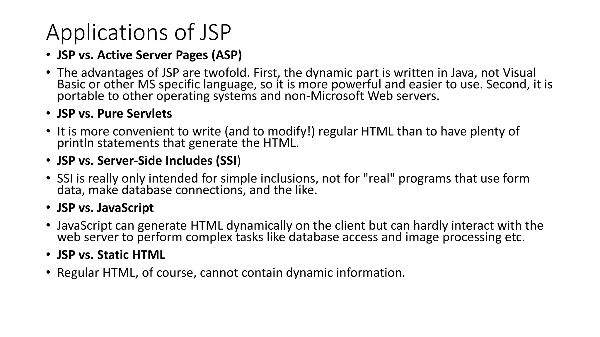 Applications of JSP
• JSP vs. Active Server Pages (ASP)
• The advantages of JSP are twofold. First, the dynamic part is written in Java, not Visual
Basic or other MS specific language, so it is more powerful and easier to use. Second, it is
portable to other operating systems and non-Microsoft Web servers.
• JSP vs. Pure Servlets
• It is more convenient to write (and to modify!) regular HTML than to have plenty of
println statements that generate the HTML.
• JSP vs. Server-Side Includes (SSI)
• SSI is really only intended for simple inclusions, not for "real" programs that use form
data, make database connections, and the like.
• JSP vs. JavaScript
• JavaScript can generate HTML dynamically on the client but can hardly interact with the
web server to perform complex tasks like database access and image processing etc.
• JSP vs. Static HTML
• Regular HTML, of course, cannot contain dynamic information.
 