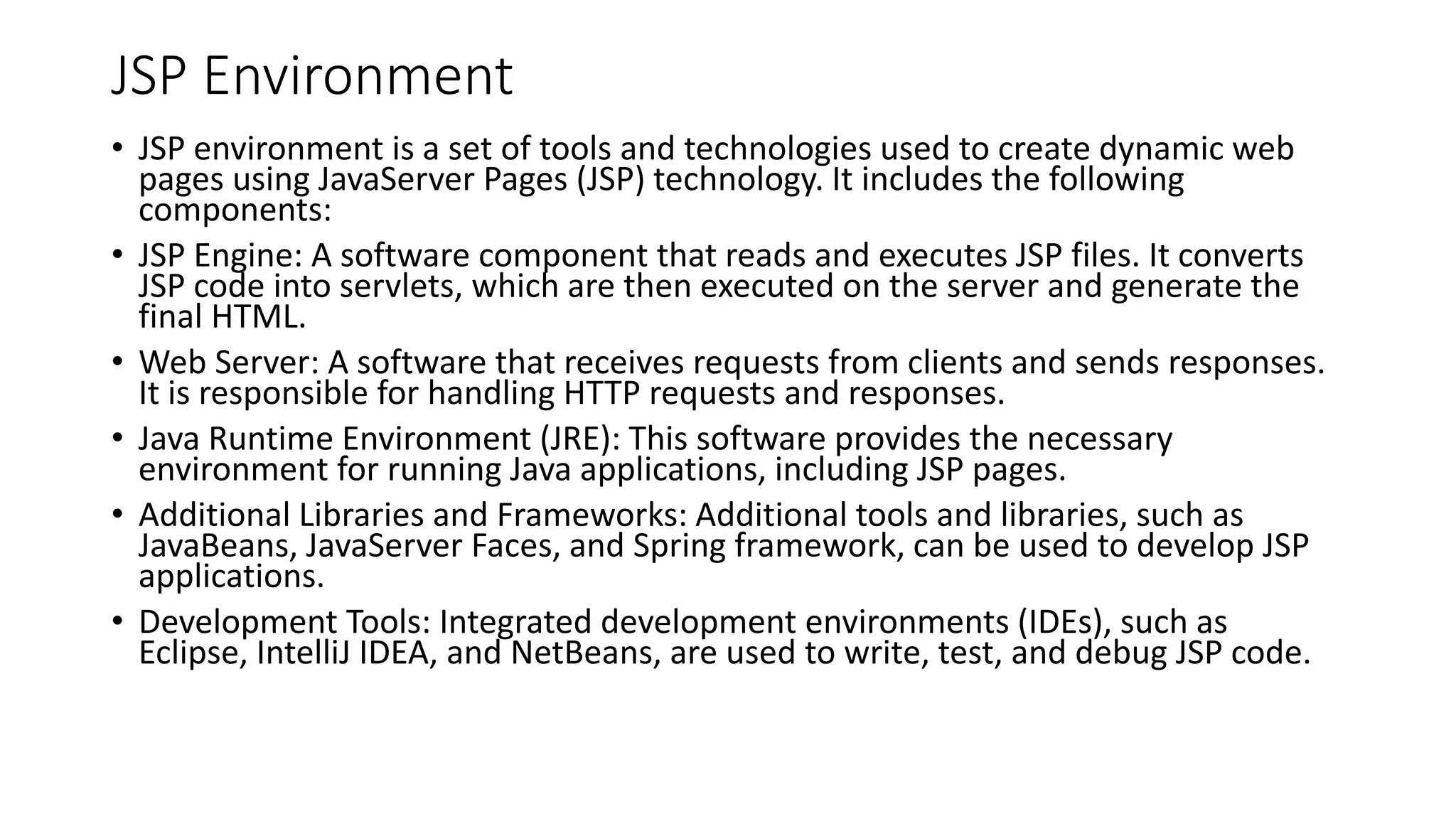 JSP Environment
• JSP environment is a set of tools and technologies used to create dynamic web
pages using JavaServer Pages (JSP) technology. It includes the following
components:
• JSP Engine: A software component that reads and executes JSP files. It converts
JSP code into servlets, which are then executed on the server and generate the
final HTML.
• Web Server: A software that receives requests from clients and sends responses.
It is responsible for handling HTTP requests and responses.
• Java Runtime Environment (JRE): This software provides the necessary
environment for running Java applications, including JSP pages.
• Additional Libraries and Frameworks: Additional tools and libraries, such as
JavaBeans, JavaServer Faces, and Spring framework, can be used to develop JSP
applications.
• Development Tools: Integrated development environments (IDEs), such as
Eclipse, IntelliJ IDEA, and NetBeans, are used to write, test, and debug JSP code.
 