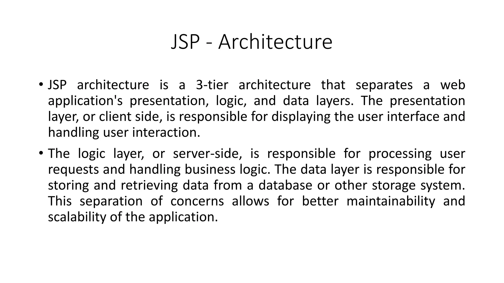 JSP - Architecture
• JSP architecture is a 3-tier architecture that separates a web
application's presentation, logic, and data layers. The presentation
layer, or client side, is responsible for displaying the user interface and
handling user interaction.
• The logic layer, or server-side, is responsible for processing user
requests and handling business logic. The data layer is responsible for
storing and retrieving data from a database or other storage system.
This separation of concerns allows for better maintainability and
scalability of the application.
 