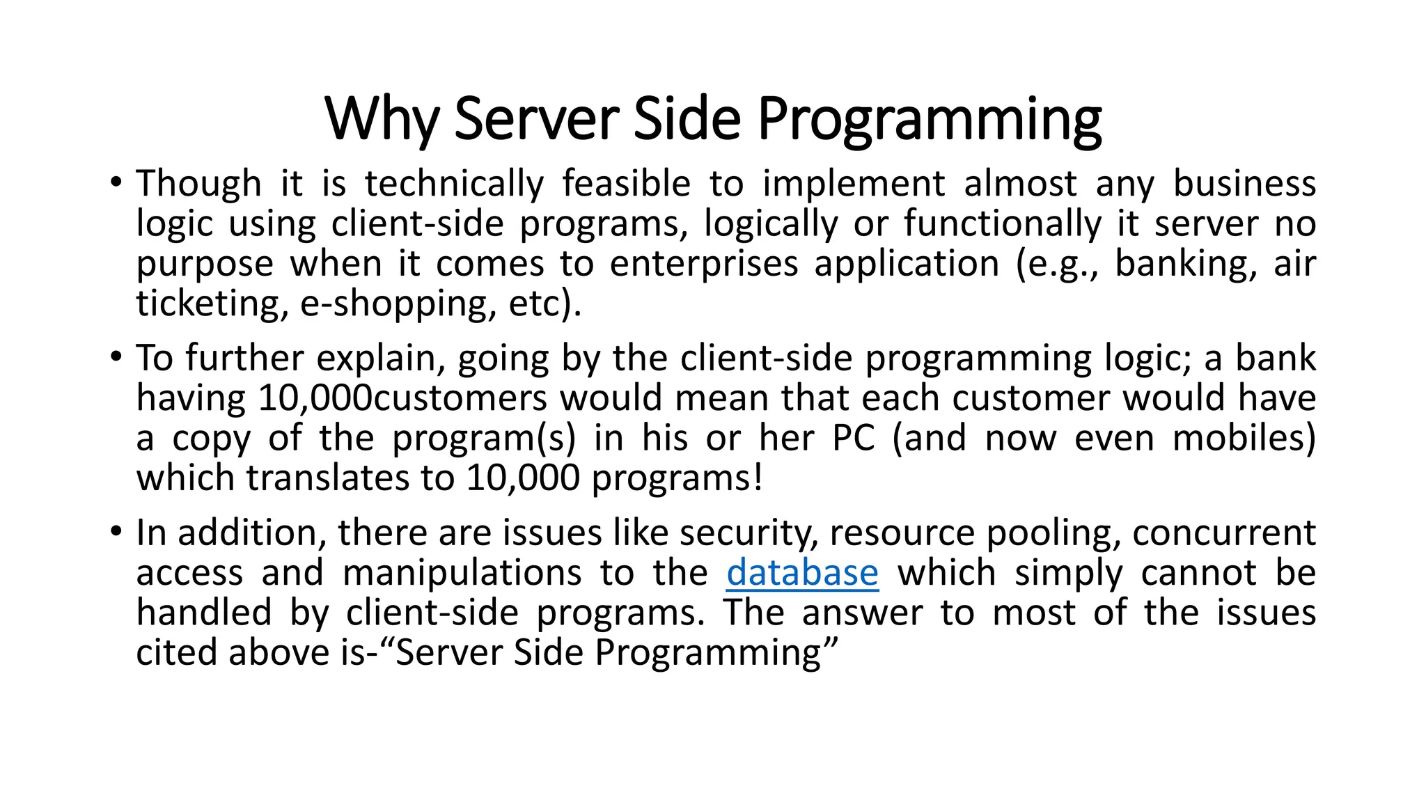 Why Server Side Programming
• Though it is technically feasible to implement almost any business
logic using client-side programs, logically or functionally it server no
purpose when it comes to enterprises application (e.g., banking, air
ticketing, e-shopping, etc).
• To further explain, going by the client-side programming logic; a bank
having 10,000customers would mean that each customer would have
a copy of the program(s) in his or her PC (and now even mobiles)
which translates to 10,000 programs!
• In addition, there are issues like security, resource pooling, concurrent
access and manipulations to the database which simply cannot be
handled by client-side programs. The answer to most of the issues
cited above is-“Server Side Programming”
 