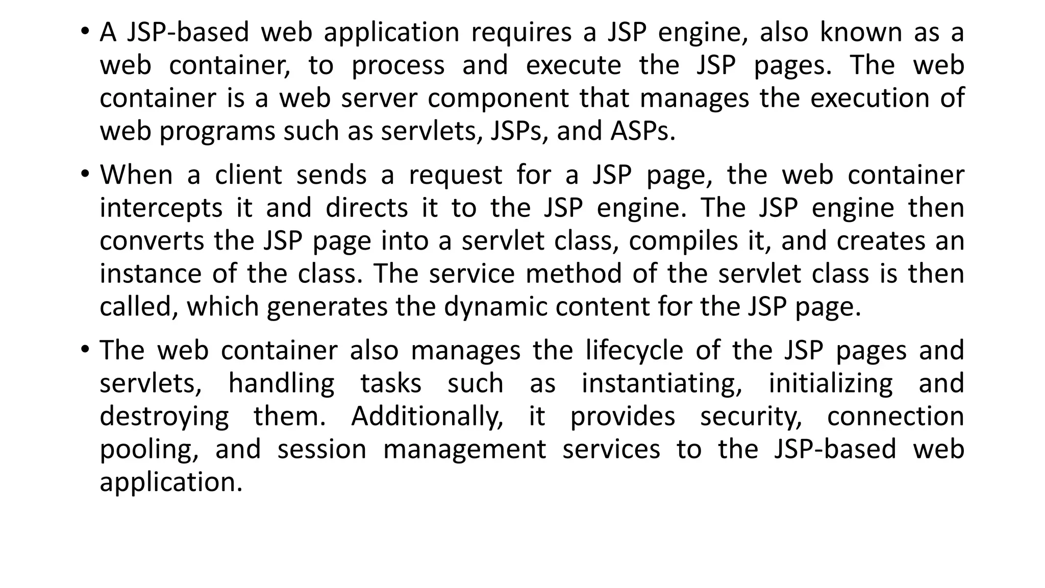 • A JSP-based web application requires a JSP engine, also known as a
web container, to process and execute the JSP pages. The web
container is a web server component that manages the execution of
web programs such as servlets, JSPs, and ASPs.
• When a client sends a request for a JSP page, the web container
intercepts it and directs it to the JSP engine. The JSP engine then
converts the JSP page into a servlet class, compiles it, and creates an
instance of the class. The service method of the servlet class is then
called, which generates the dynamic content for the JSP page.
• The web container also manages the lifecycle of the JSP pages and
servlets, handling tasks such as instantiating, initializing and
destroying them. Additionally, it provides security, connection
pooling, and session management services to the JSP-based web
application.
 