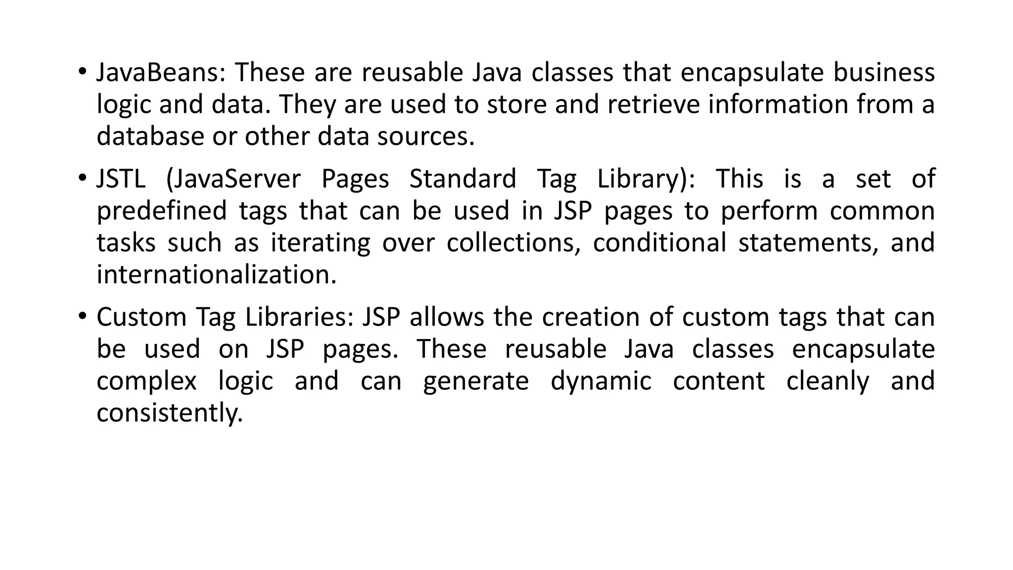 • JavaBeans: These are reusable Java classes that encapsulate business
logic and data. They are used to store and retrieve information from a
database or other data sources.
• JSTL (JavaServer Pages Standard Tag Library): This is a set of
predefined tags that can be used in JSP pages to perform common
tasks such as iterating over collections, conditional statements, and
internationalization.
• Custom Tag Libraries: JSP allows the creation of custom tags that can
be used on JSP pages. These reusable Java classes encapsulate
complex logic and can generate dynamic content cleanly and
consistently.
 