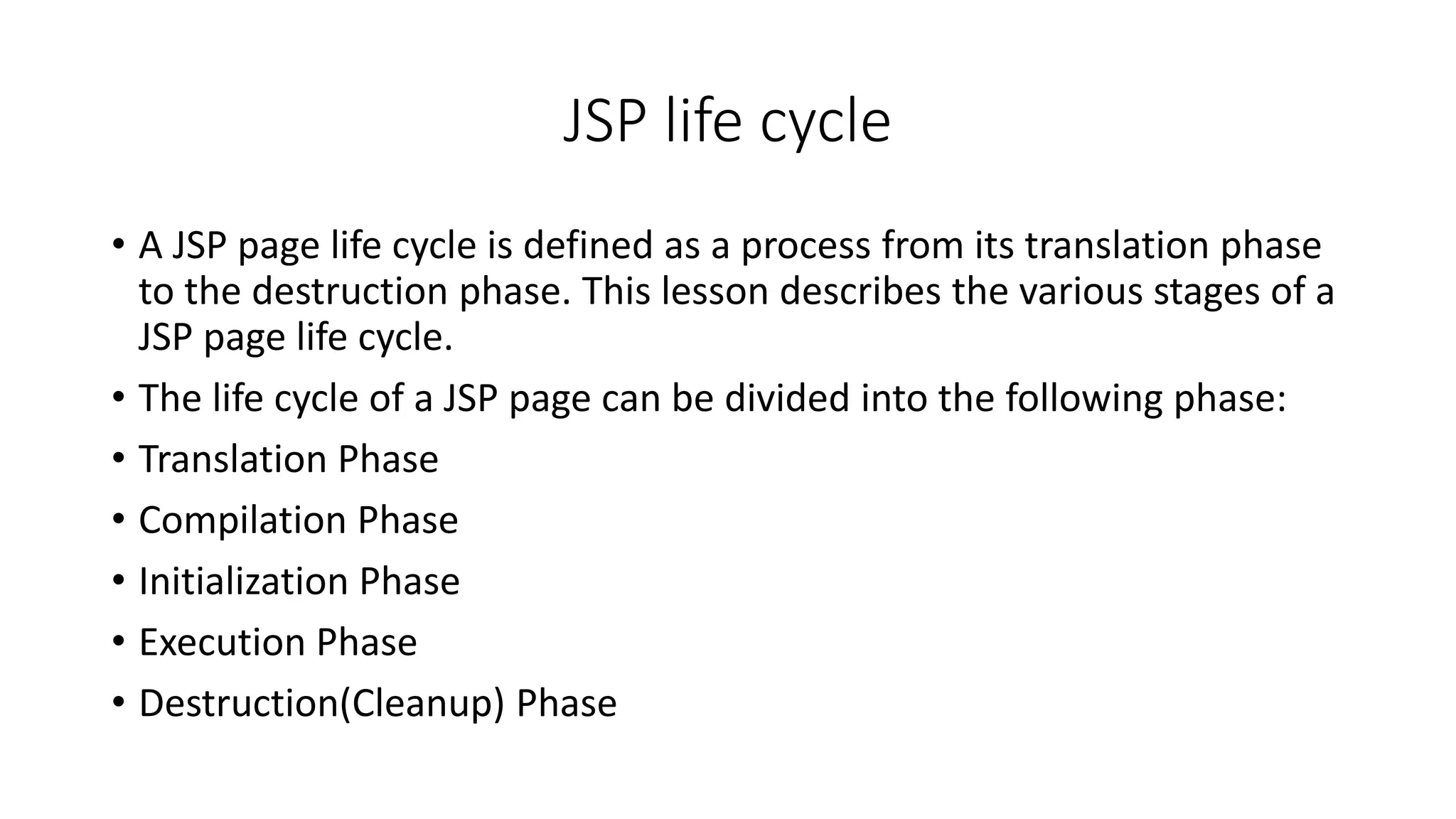 JSP life cycle
• A JSP page life cycle is defined as a process from its translation phase
to the destruction phase. This lesson describes the various stages of a
JSP page life cycle.
• The life cycle of a JSP page can be divided into the following phase:
• Translation Phase
• Compilation Phase
• Initialization Phase
• Execution Phase
• Destruction(Cleanup) Phase
 