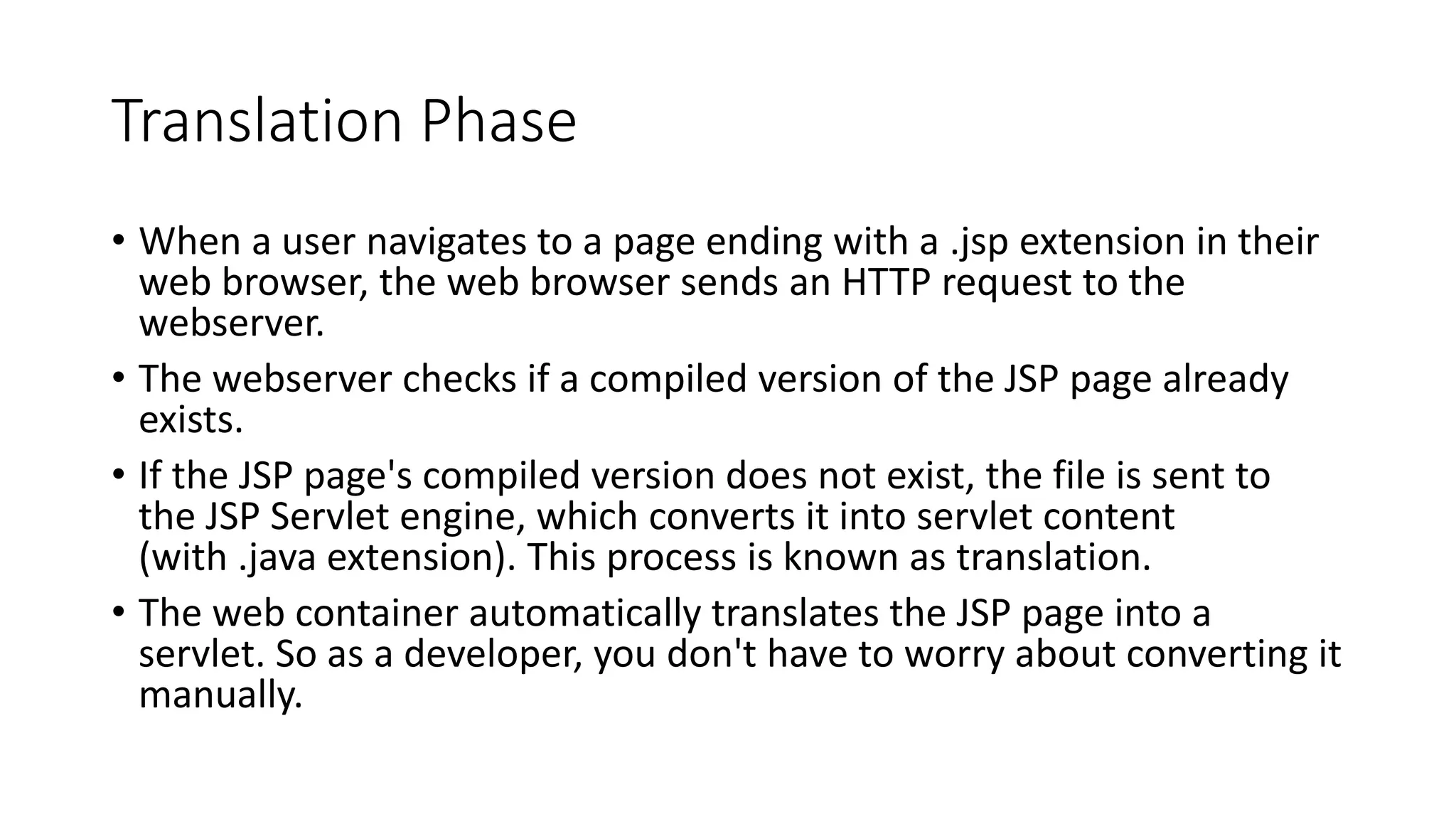 Translation Phase
• When a user navigates to a page ending with a .jsp extension in their
web browser, the web browser sends an HTTP request to the
webserver.
• The webserver checks if a compiled version of the JSP page already
exists.
• If the JSP page's compiled version does not exist, the file is sent to
the JSP Servlet engine, which converts it into servlet content
(with .java extension). This process is known as translation.
• The web container automatically translates the JSP page into a
servlet. So as a developer, you don't have to worry about converting it
manually.
 