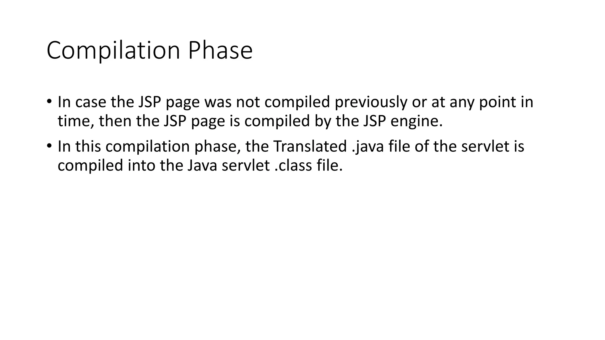 Compilation Phase
• In case the JSP page was not compiled previously or at any point in
time, then the JSP page is compiled by the JSP engine.
• In this compilation phase, the Translated .java file of the servlet is
compiled into the Java servlet .class file.
 