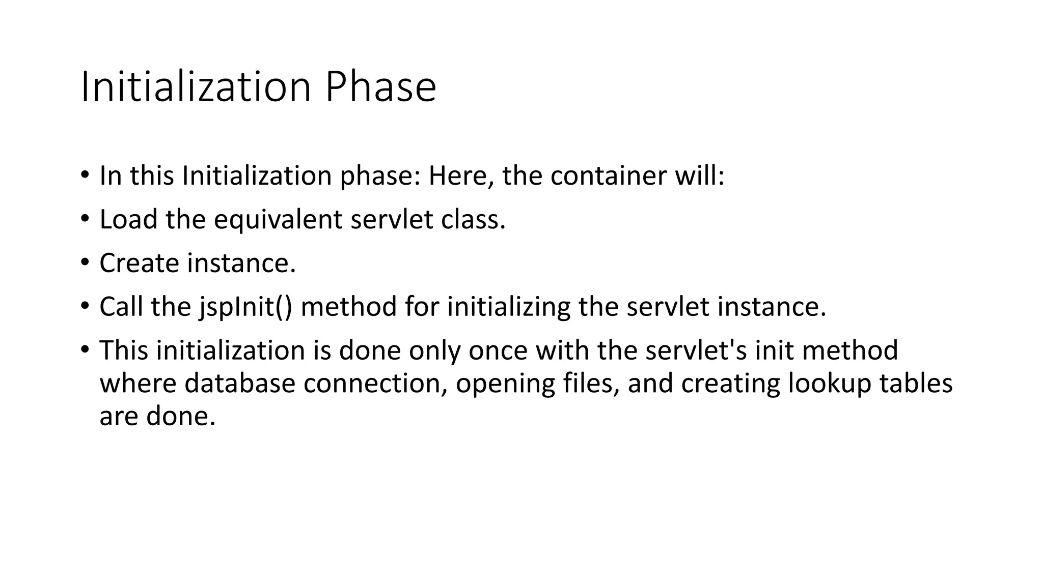 Initialization Phase
• In this Initialization phase: Here, the container will:
• Load the equivalent servlet class.
• Create instance.
• Call the jspInit() method for initializing the servlet instance.
• This initialization is done only once with the servlet's init method
where database connection, opening files, and creating lookup tables
are done.
 