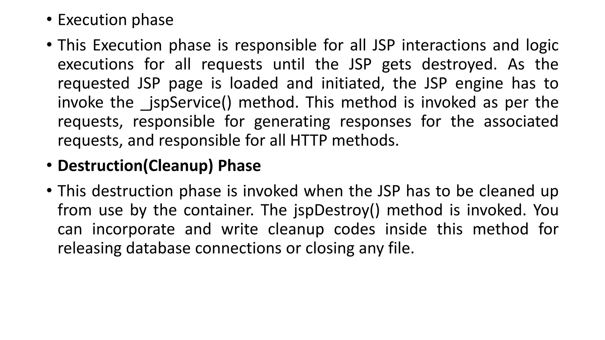• Execution phase
• This Execution phase is responsible for all JSP interactions and logic
executions for all requests until the JSP gets destroyed. As the
requested JSP page is loaded and initiated, the JSP engine has to
invoke the _jspService() method. This method is invoked as per the
requests, responsible for generating responses for the associated
requests, and responsible for all HTTP methods.
• Destruction(Cleanup) Phase
• This destruction phase is invoked when the JSP has to be cleaned up
from use by the container. The jspDestroy() method is invoked. You
can incorporate and write cleanup codes inside this method for
releasing database connections or closing any file.
 
