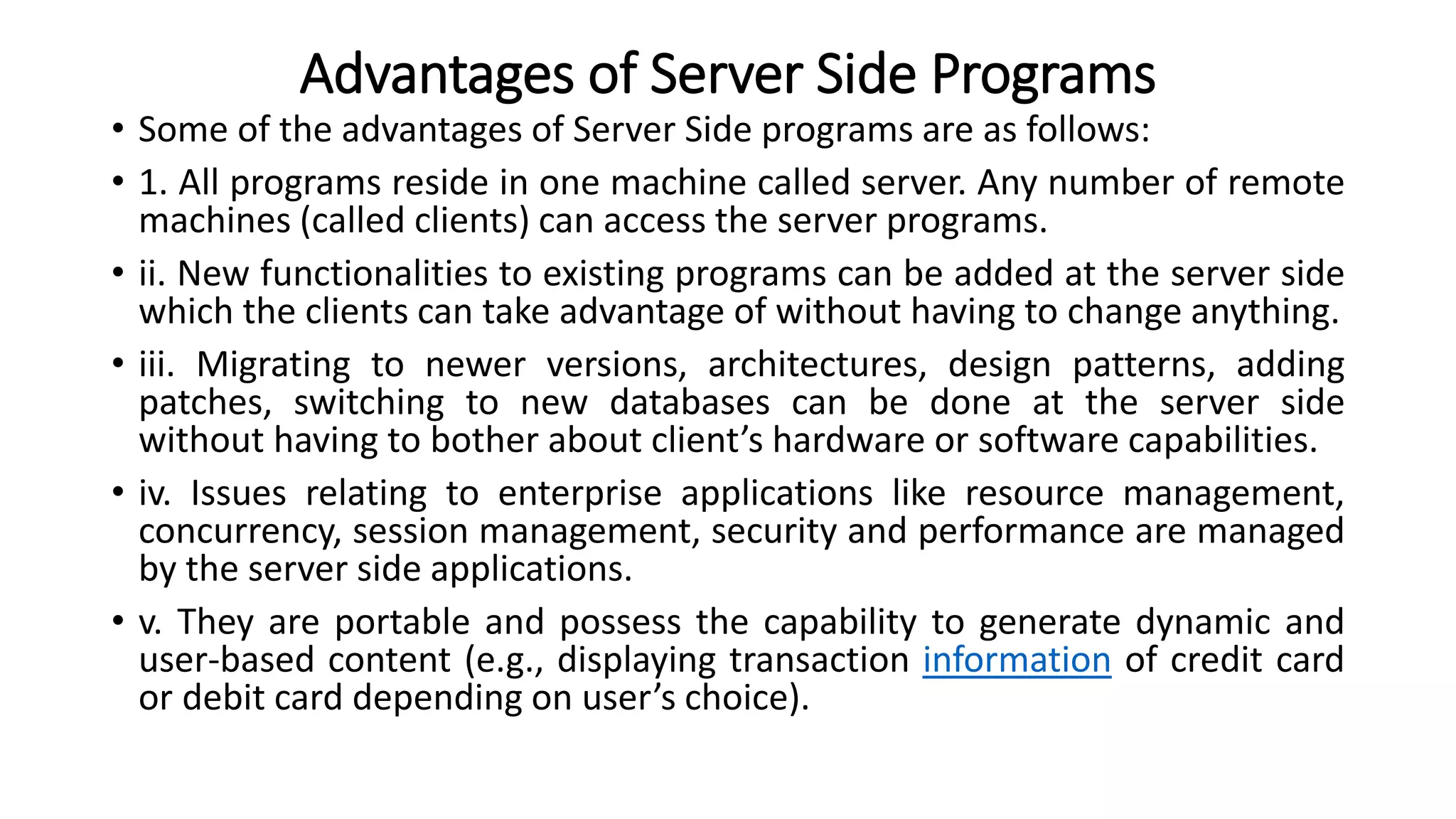 Advantages of Server Side Programs
• Some of the advantages of Server Side programs are as follows:
• 1. All programs reside in one machine called server. Any number of remote
machines (called clients) can access the server programs.
• ii. New functionalities to existing programs can be added at the server side
which the clients can take advantage of without having to change anything.
• iii. Migrating to newer versions, architectures, design patterns, adding
patches, switching to new databases can be done at the server side
without having to bother about client’s hardware or software capabilities.
• iv. Issues relating to enterprise applications like resource management,
concurrency, session management, security and performance are managed
by the server side applications.
• v. They are portable and possess the capability to generate dynamic and
user-based content (e.g., displaying transaction information of credit card
or debit card depending on user’s choice).
 