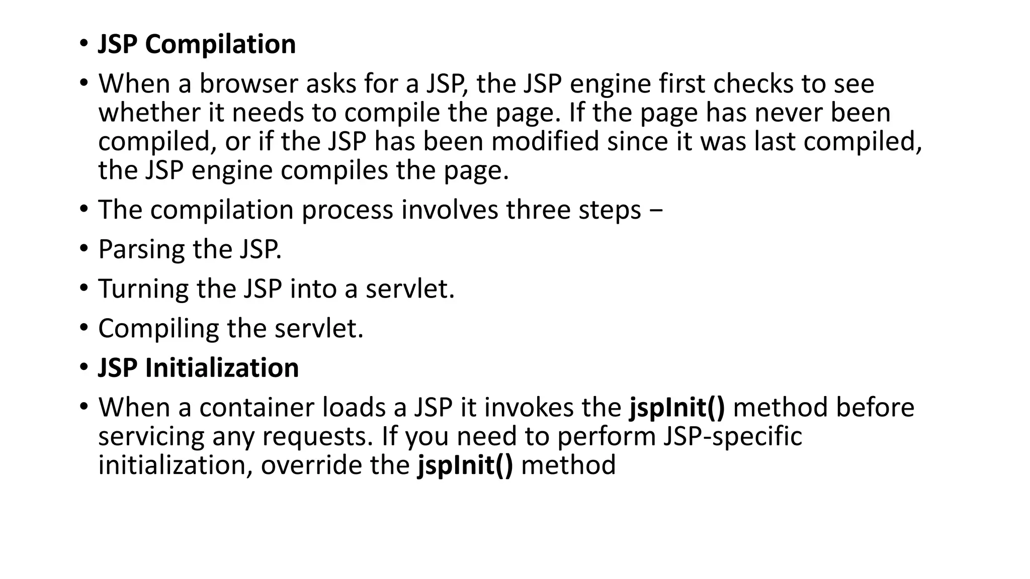 • JSP Compilation
• When a browser asks for a JSP, the JSP engine first checks to see
whether it needs to compile the page. If the page has never been
compiled, or if the JSP has been modified since it was last compiled,
the JSP engine compiles the page.
• The compilation process involves three steps −
• Parsing the JSP.
• Turning the JSP into a servlet.
• Compiling the servlet.
• JSP Initialization
• When a container loads a JSP it invokes the jspInit() method before
servicing any requests. If you need to perform JSP-specific
initialization, override the jspInit() method
 