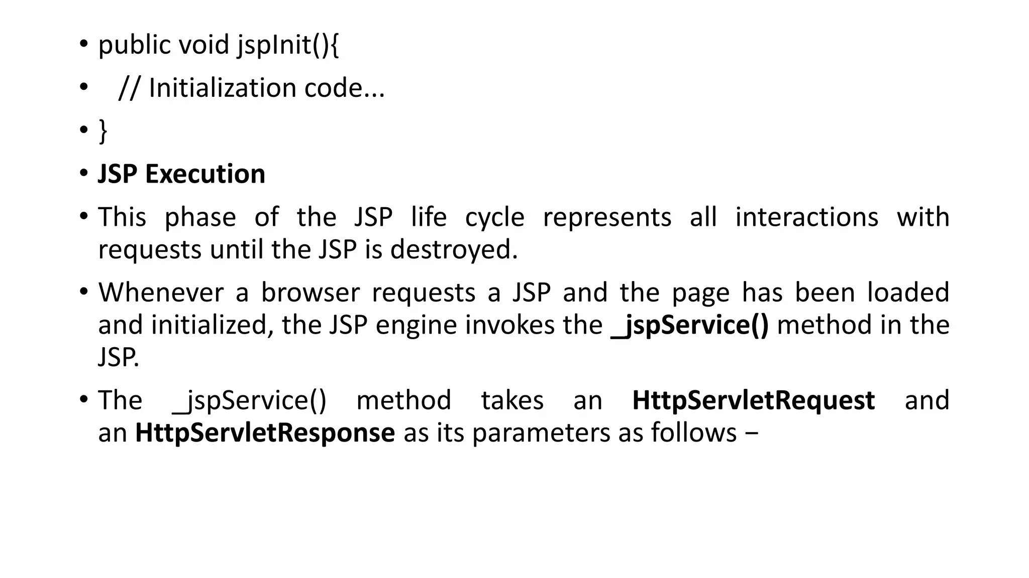 • public void jspInit(){
• // Initialization code...
• }
• JSP Execution
• This phase of the JSP life cycle represents all interactions with
requests until the JSP is destroyed.
• Whenever a browser requests a JSP and the page has been loaded
and initialized, the JSP engine invokes the _jspService() method in the
JSP.
• The _jspService() method takes an HttpServletRequest and
an HttpServletResponse as its parameters as follows −
 