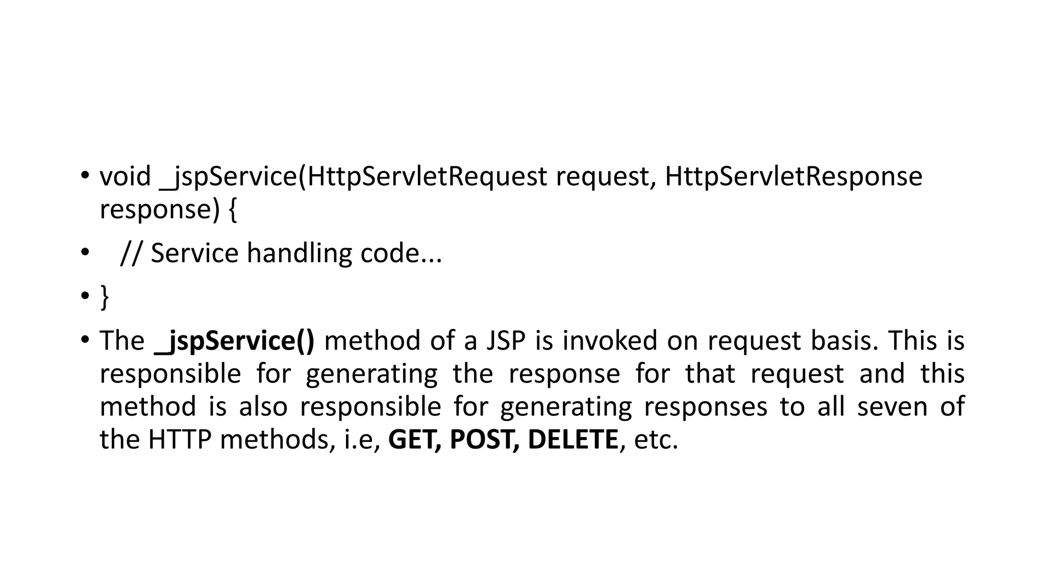 • void _jspService(HttpServletRequest request, HttpServletResponse
response) {
• // Service handling code...
• }
• The _jspService() method of a JSP is invoked on request basis. This is
responsible for generating the response for that request and this
method is also responsible for generating responses to all seven of
the HTTP methods, i.e, GET, POST, DELETE, etc.
 