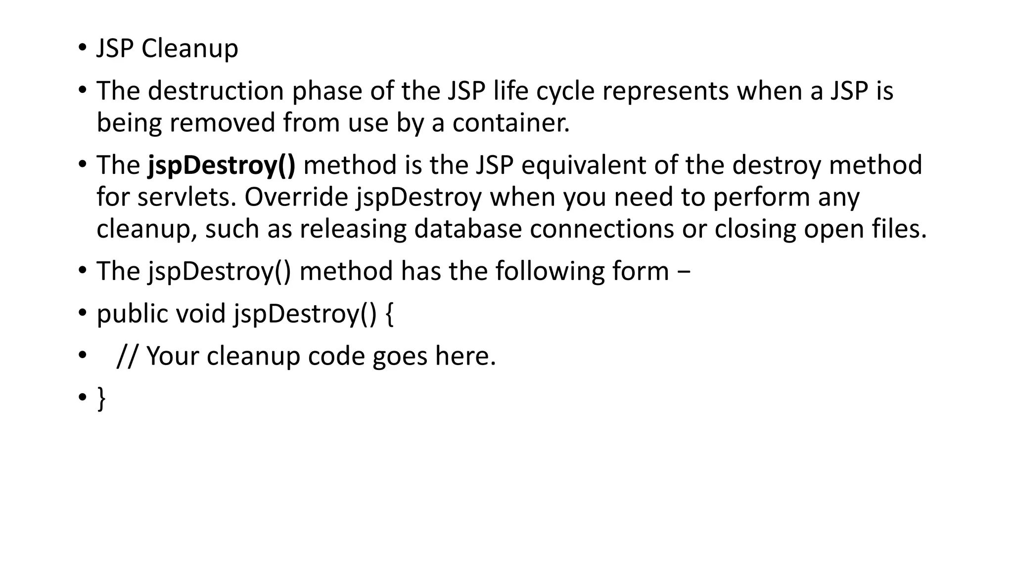 • JSP Cleanup
• The destruction phase of the JSP life cycle represents when a JSP is
being removed from use by a container.
• The jspDestroy() method is the JSP equivalent of the destroy method
for servlets. Override jspDestroy when you need to perform any
cleanup, such as releasing database connections or closing open files.
• The jspDestroy() method has the following form −
• public void jspDestroy() {
• // Your cleanup code goes here.
• }
 