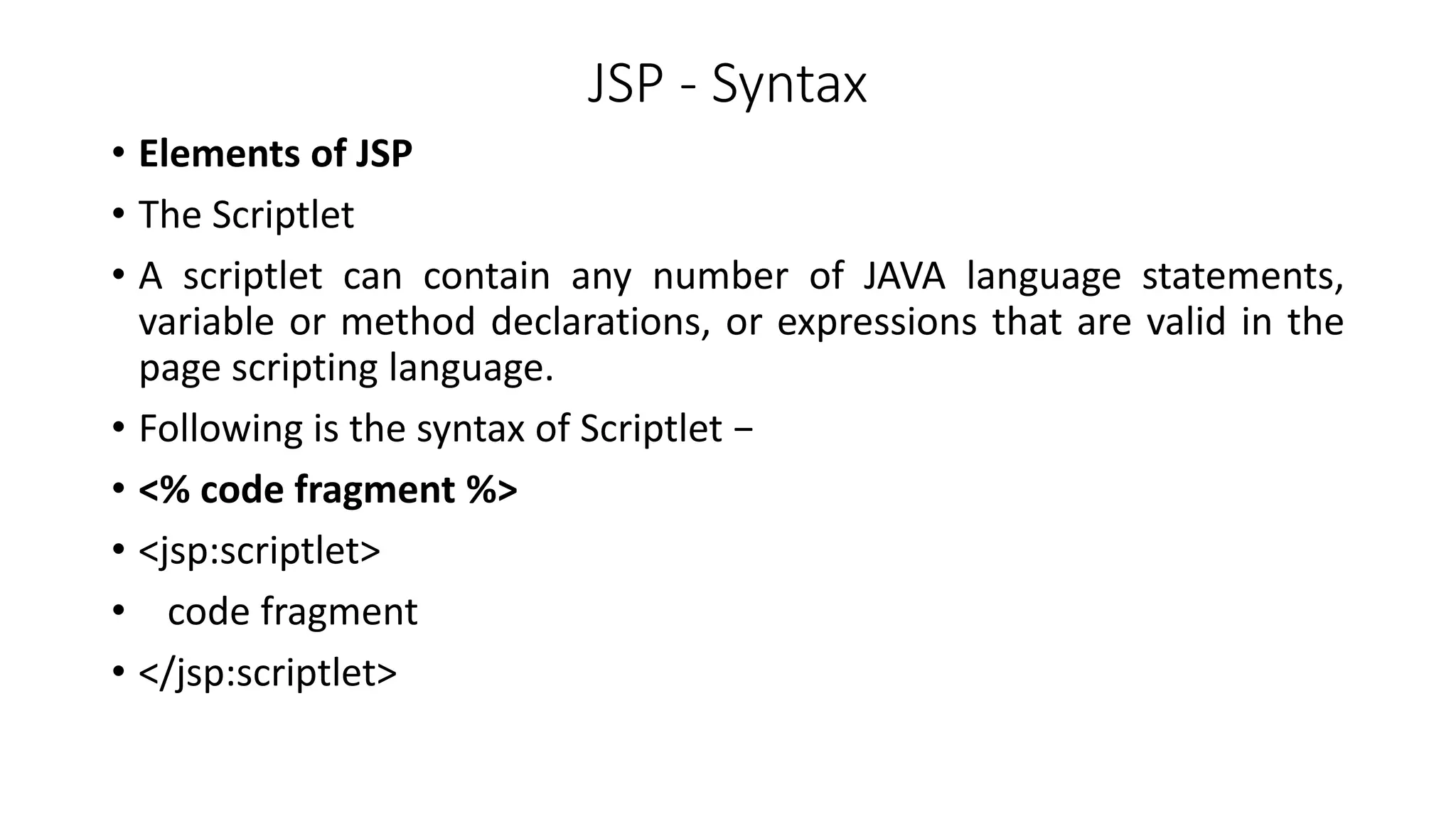 JSP - Syntax
• Elements of JSP
• The Scriptlet
• A scriptlet can contain any number of JAVA language statements,
variable or method declarations, or expressions that are valid in the
page scripting language.
• Following is the syntax of Scriptlet −
• <% code fragment %>
• <jsp:scriptlet>
• code fragment
• </jsp:scriptlet>
 