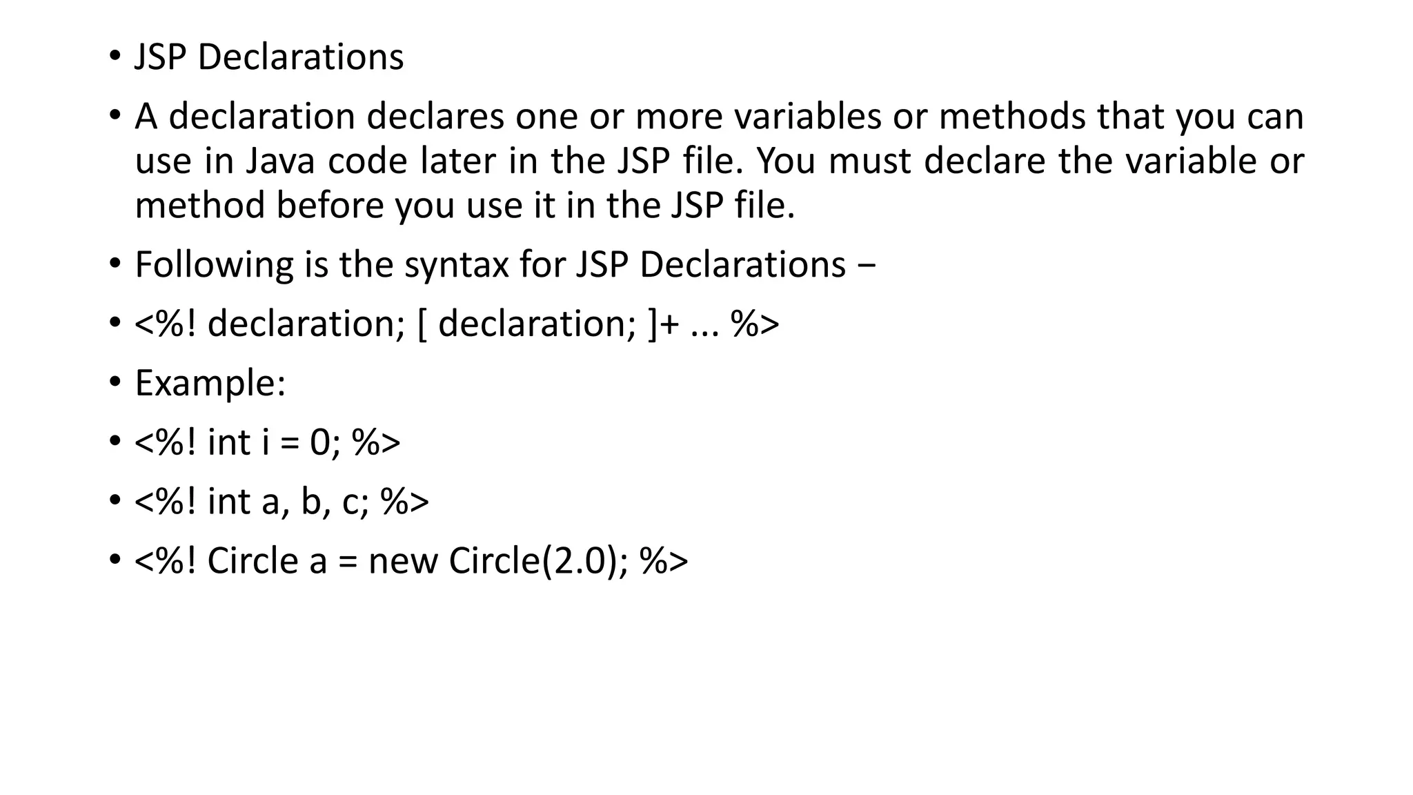 • JSP Declarations
• A declaration declares one or more variables or methods that you can
use in Java code later in the JSP file. You must declare the variable or
method before you use it in the JSP file.
• Following is the syntax for JSP Declarations −
• <%! declaration; [ declaration; ]+ ... %>
• Example:
• <%! int i = 0; %>
• <%! int a, b, c; %>
• <%! Circle a = new Circle(2.0); %>
 
