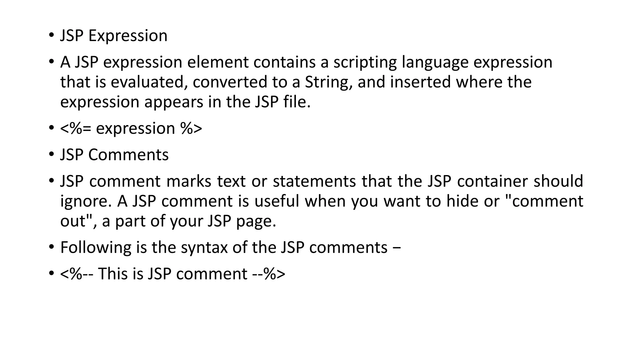 • JSP Expression
• A JSP expression element contains a scripting language expression
that is evaluated, converted to a String, and inserted where the
expression appears in the JSP file.
• <%= expression %>
• JSP Comments
• JSP comment marks text or statements that the JSP container should
ignore. A JSP comment is useful when you want to hide or "comment
out", a part of your JSP page.
• Following is the syntax of the JSP comments −
• <%-- This is JSP comment --%>
 