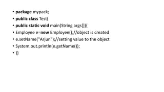 • package mypack;
• public class Test{
• public static void main(String args[]){
• Employee e=new Employee();//object is created
• e.setName("Arjun");//setting value to the object
• System.out.println(e.getName());
• }}
 