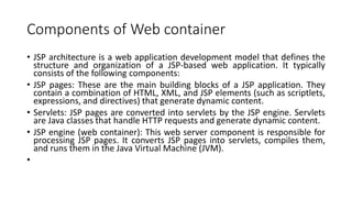 Components of Web container
• JSP architecture is a web application development model that defines the
structure and organization of a JSP-based web application. It typically
consists of the following components:
• JSP pages: These are the main building blocks of a JSP application. They
contain a combination of HTML, XML, and JSP elements (such as scriptlets,
expressions, and directives) that generate dynamic content.
• Servlets: JSP pages are converted into servlets by the JSP engine. Servlets
are Java classes that handle HTTP requests and generate dynamic content.
• JSP engine (web container): This web server component is responsible for
processing JSP pages. It converts JSP pages into servlets, compiles them,
and runs them in the Java Virtual Machine (JVM).
•
 