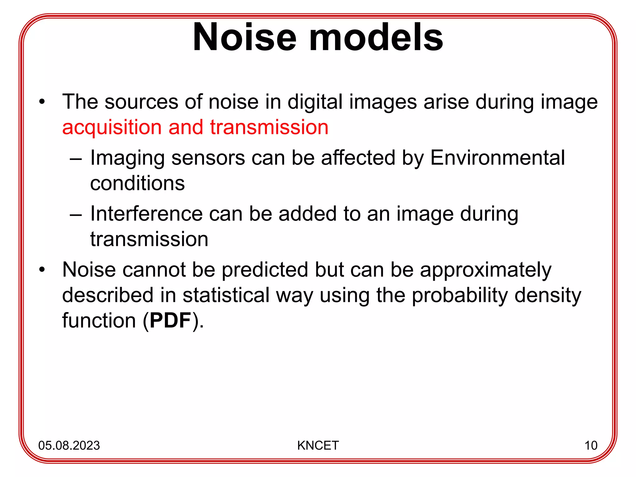 Noise models
• The sources of noise in digital images arise during image
acquisition and transmission
– Imaging sensors can be affected by Environmental
conditions
– Interference can be added to an image during
transmission
• Noise cannot be predicted but can be approximately
described in statistical way using the probability density
function (PDF).
05.08.2023 KNCET 10
 