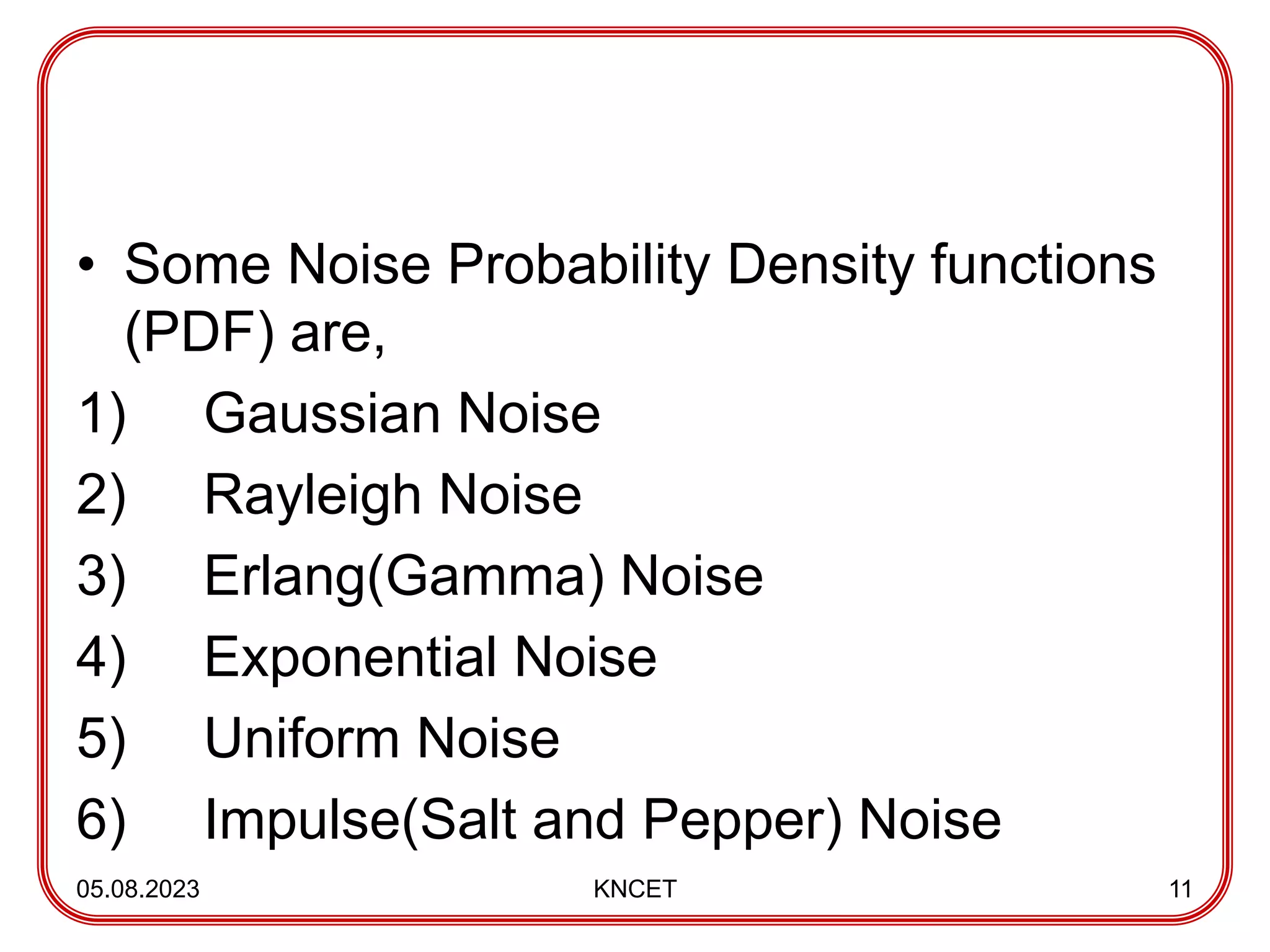 • Some Noise Probability Density functions
(PDF) are,
1) Gaussian Noise
2) Rayleigh Noise
3) Erlang(Gamma) Noise
4) Exponential Noise
5) Uniform Noise
6) Impulse(Salt and Pepper) Noise
05.08.2023 KNCET 11
 
