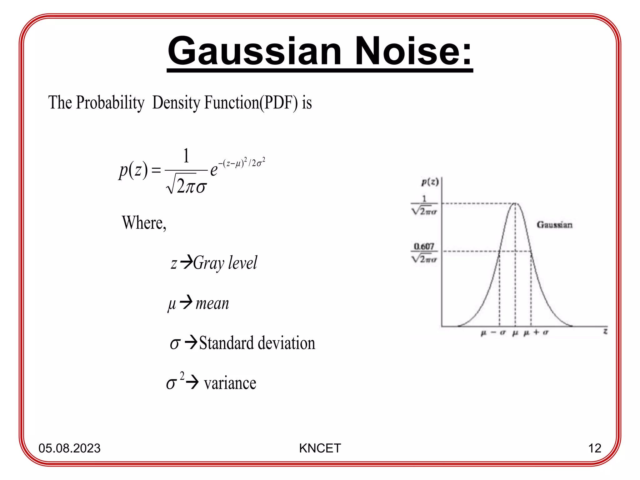 Gaussian Noise:
05.08.2023 KNCET 12
The Probability Density Function(PDF) is
Where,
zGray level
µ mean
 Standard deviation
 2
 variance
2
2
2
/
)
(
2
1
)
( 





 z
e
z
p
 