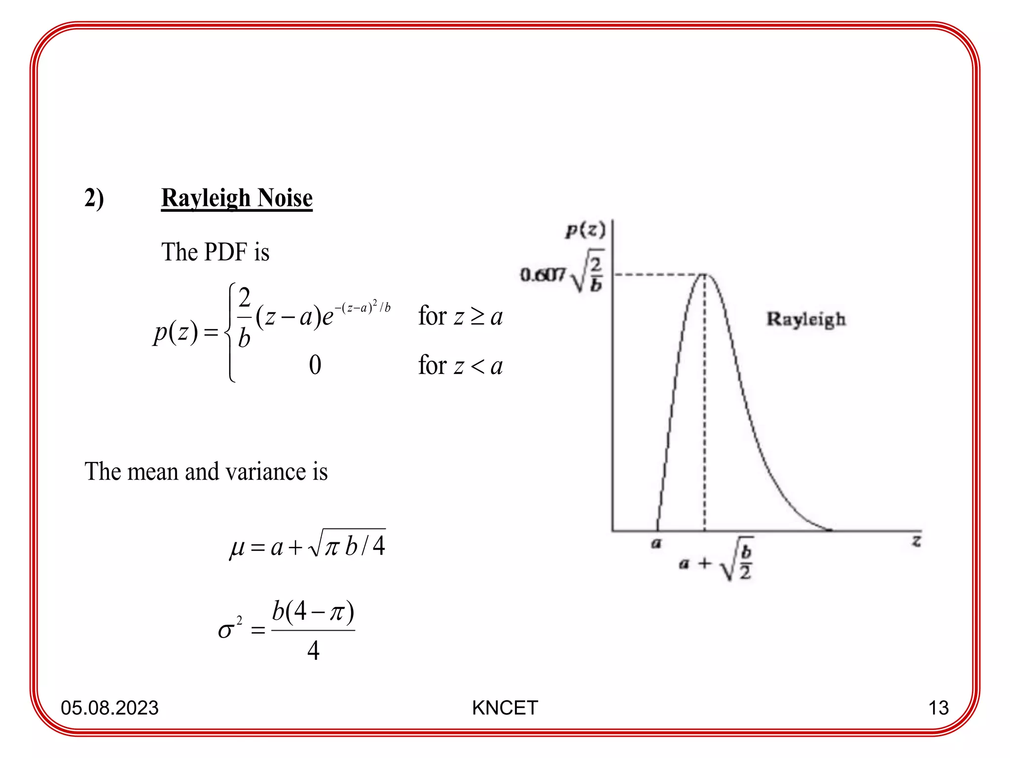 05.08.2023 KNCET 13
2) Rayleigh Noise
The PDF is
The mean and variance is











a
z
a
z
e
a
z
b
z
p
b
a
z
for
0
for
)
(
2
)
(
/
)
( 2
4
/
b
a 
 

4
)
4
(
2 



b
 