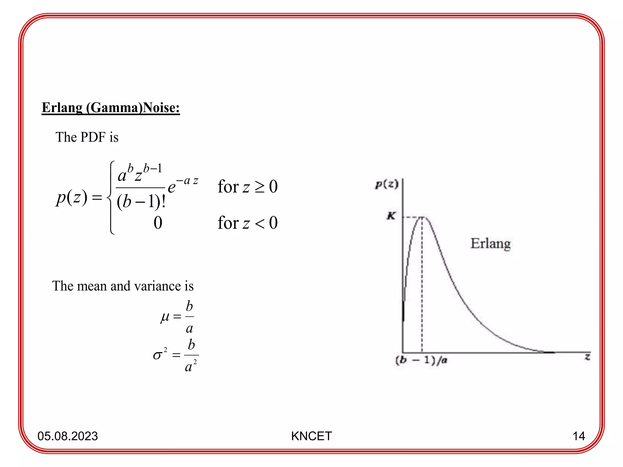 05.08.2023 KNCET 14
Erlang (Gamma)Noise:
The PDF is
The mean and variance is











0
for
0
0
for
)!
1
(
)
(
1
z
z
e
b
z
a
z
p
z
a
b
b
a
b


2
2
a
b


 