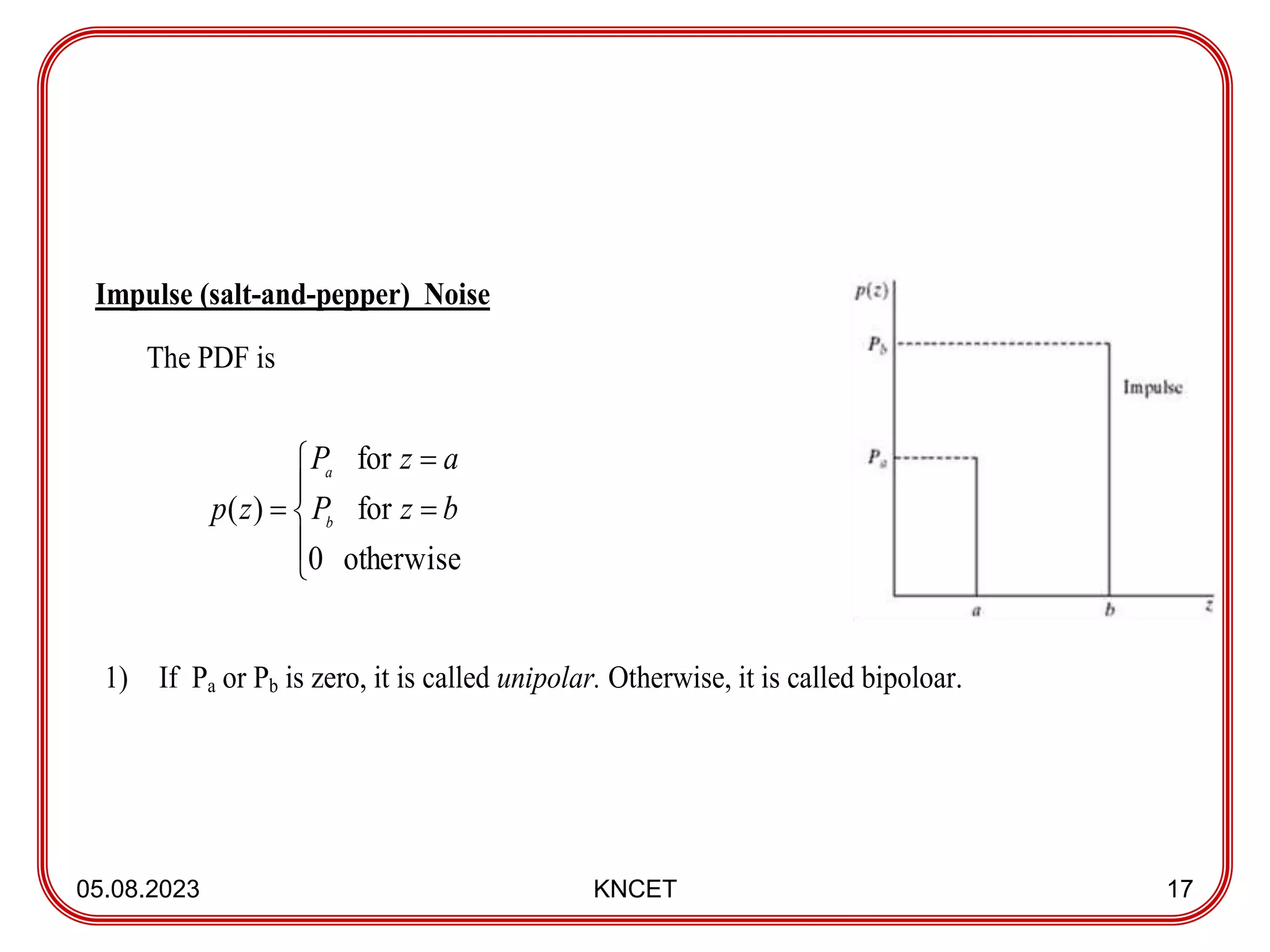 05.08.2023 KNCET 17
Impulse (salt-and-pepper) Noise
The PDF is
1) If Pa or Pb is zero, it is called unipolar. Otherwise, it is called bipoloar.








otherwise
0
for
for
)
( b
z
P
a
z
P
z
p b
a
 
