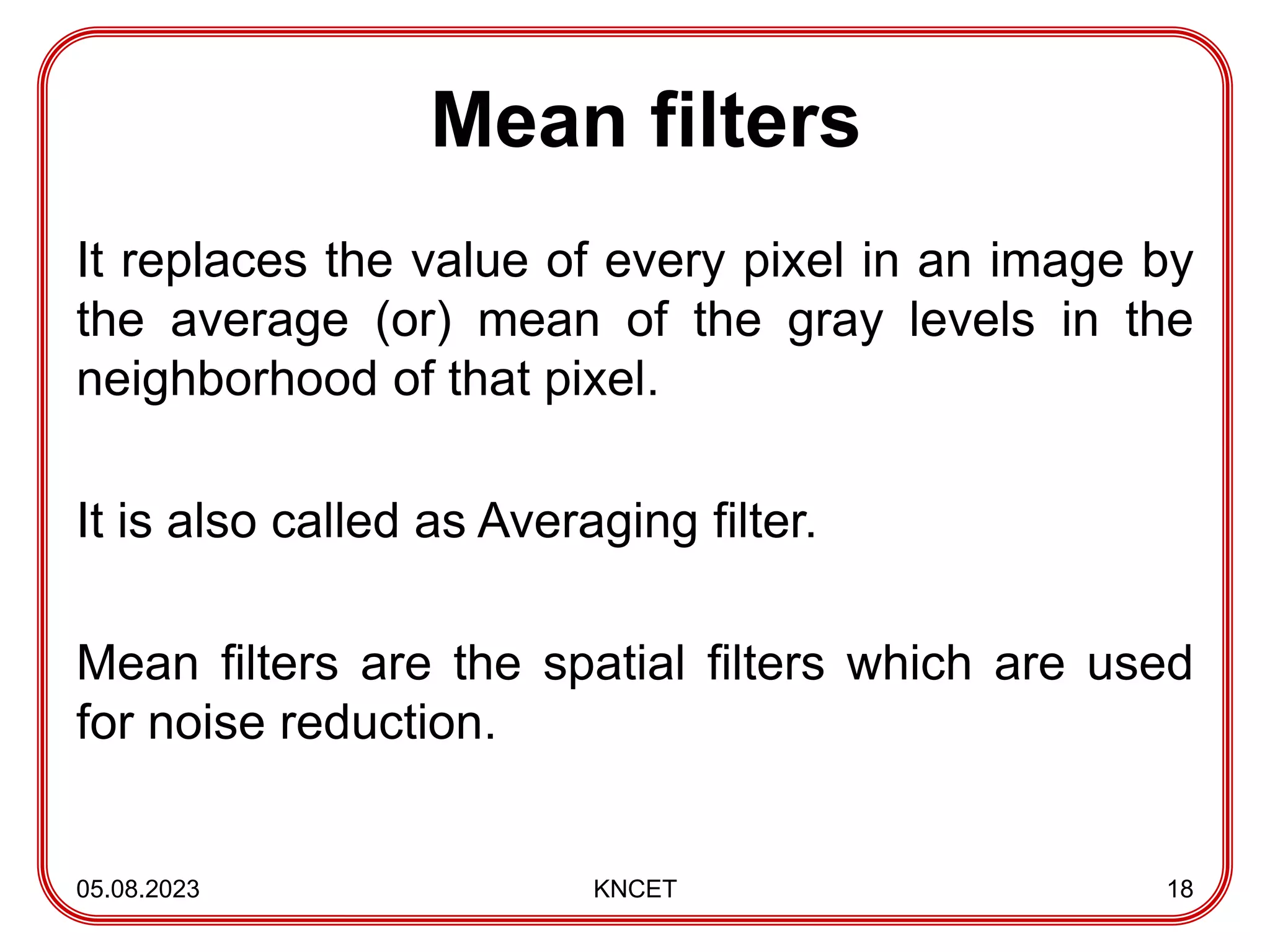 Mean filters
It replaces the value of every pixel in an image by
the average (or) mean of the gray levels in the
neighborhood of that pixel.
It is also called as Averaging filter.
Mean filters are the spatial filters which are used
for noise reduction.
05.08.2023 KNCET 18
 