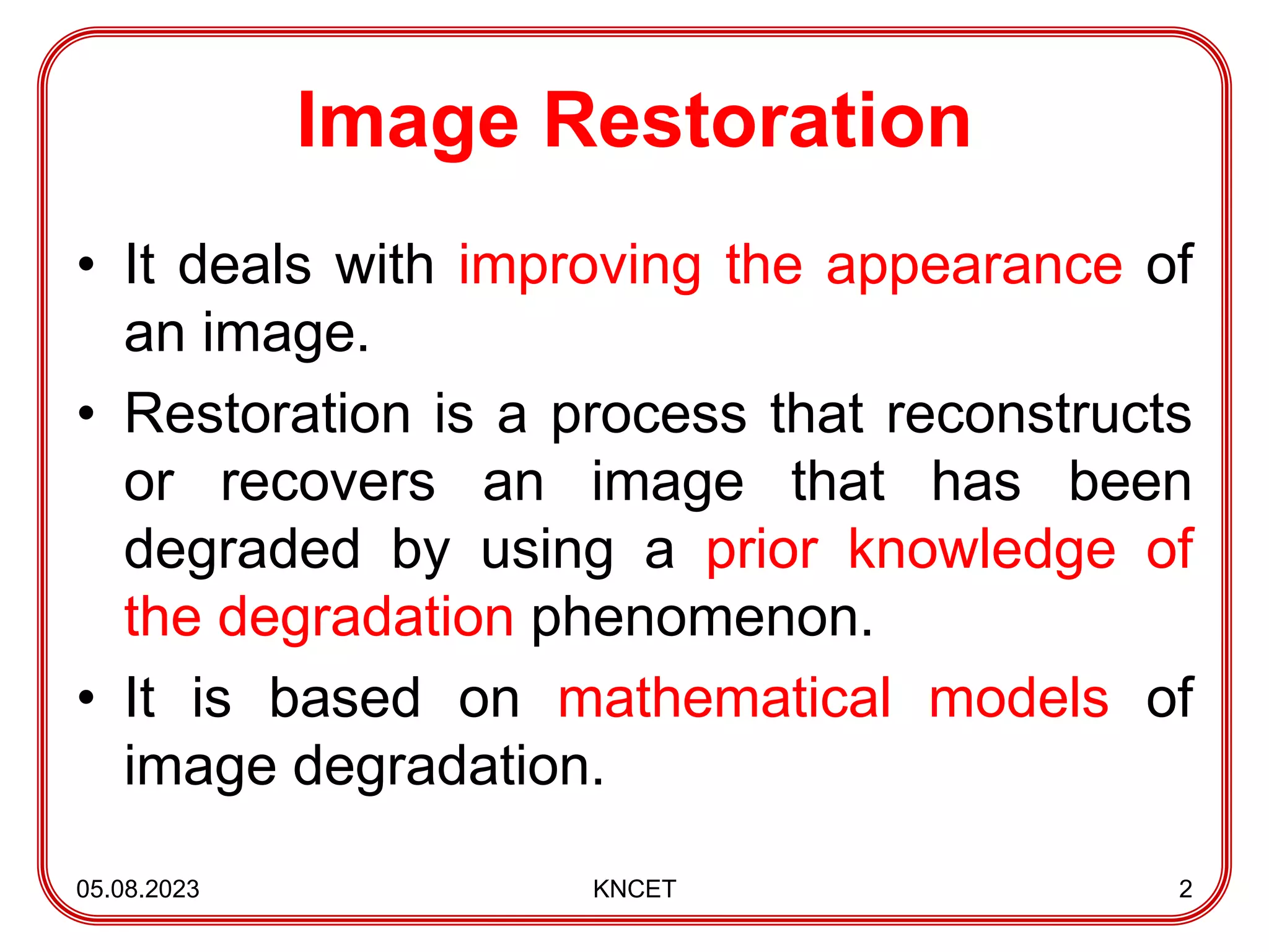 Image Restoration
• It deals with improving the appearance of
an image.
• Restoration is a process that reconstructs
or recovers an image that has been
degraded by using a prior knowledge of
the degradation phenomenon.
• It is based on mathematical models of
image degradation.
05.08.2023 KNCET 2
 