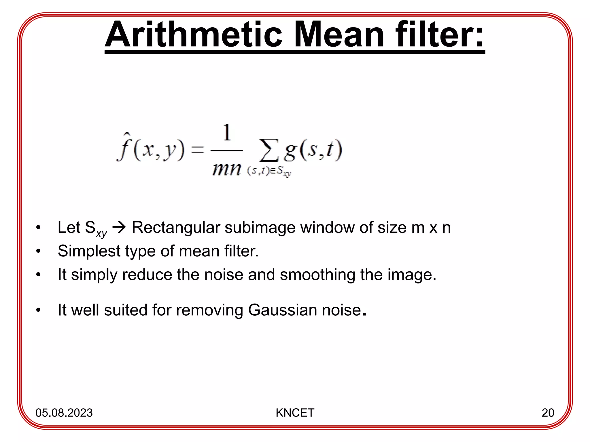 Arithmetic Mean filter:
• Let Sxy  Rectangular subimage window of size m x n
• Simplest type of mean filter.
• It simply reduce the noise and smoothing the image.
• It well suited for removing Gaussian noise.
05.08.2023 KNCET 20
 
