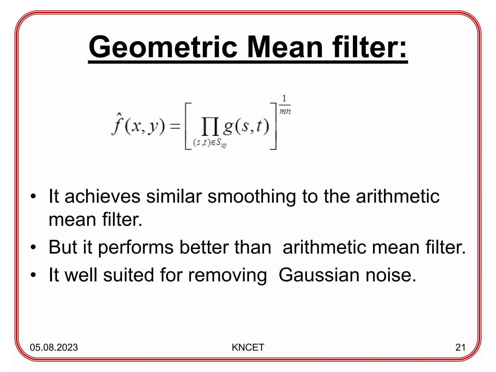 Geometric Mean filter:
• It achieves similar smoothing to the arithmetic
mean filter.
• But it performs better than arithmetic mean filter.
• It well suited for removing Gaussian noise.
05.08.2023 KNCET 21
 