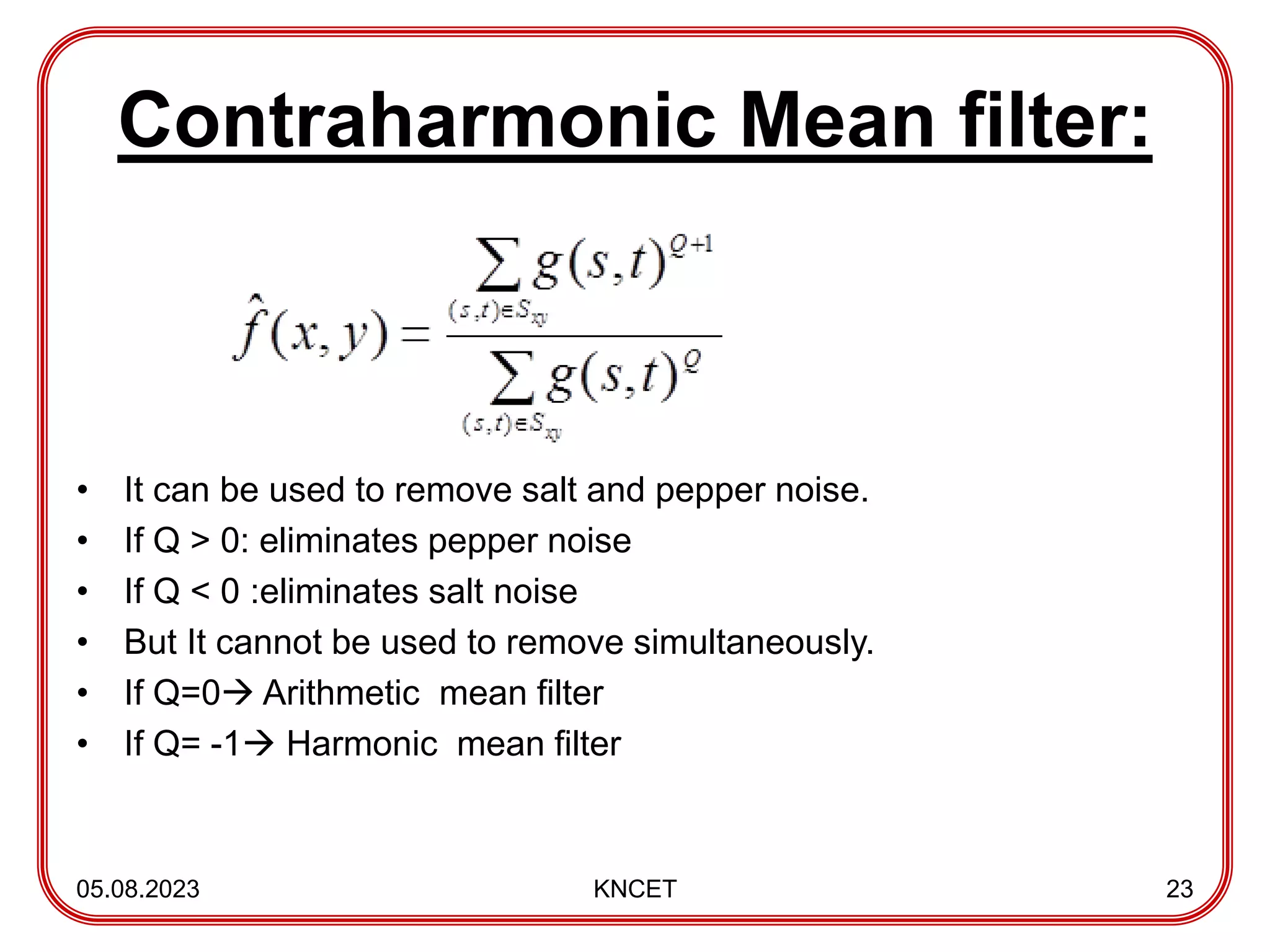 Contraharmonic Mean filter:
• It can be used to remove salt and pepper noise.
• If Q > 0: eliminates pepper noise
• If Q < 0 :eliminates salt noise
• But It cannot be used to remove simultaneously.
• If Q=0 Arithmetic mean filter
• If Q= -1 Harmonic mean filter
05.08.2023 KNCET 23
 