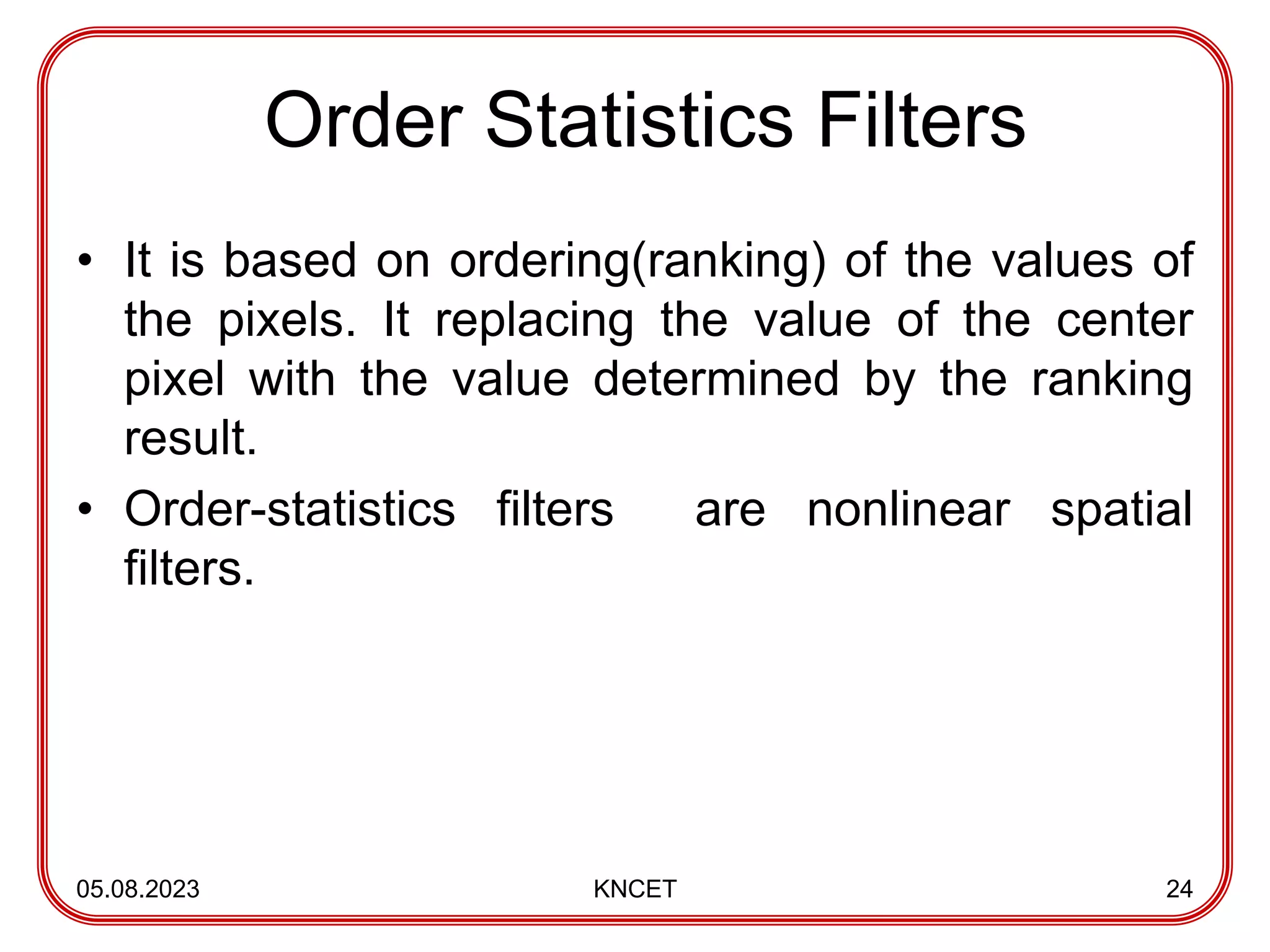 Order Statistics Filters
• It is based on ordering(ranking) of the values of
the pixels. It replacing the value of the center
pixel with the value determined by the ranking
result.
• Order-statistics filters are nonlinear spatial
filters.
05.08.2023 KNCET 24
 