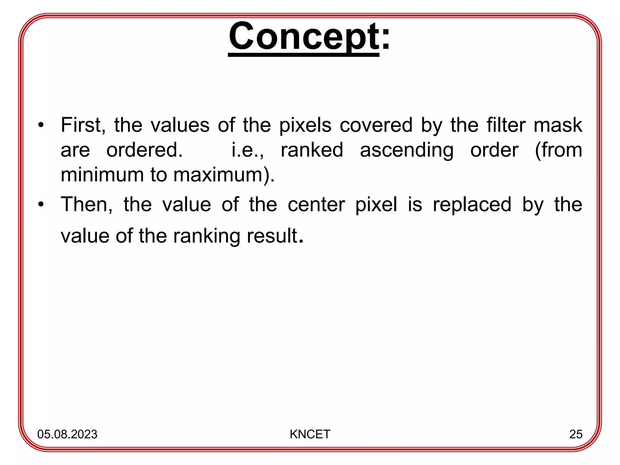 Concept:
• First, the values of the pixels covered by the filter mask
are ordered. i.e., ranked ascending order (from
minimum to maximum).
• Then, the value of the center pixel is replaced by the
value of the ranking result.
05.08.2023 KNCET 25
 