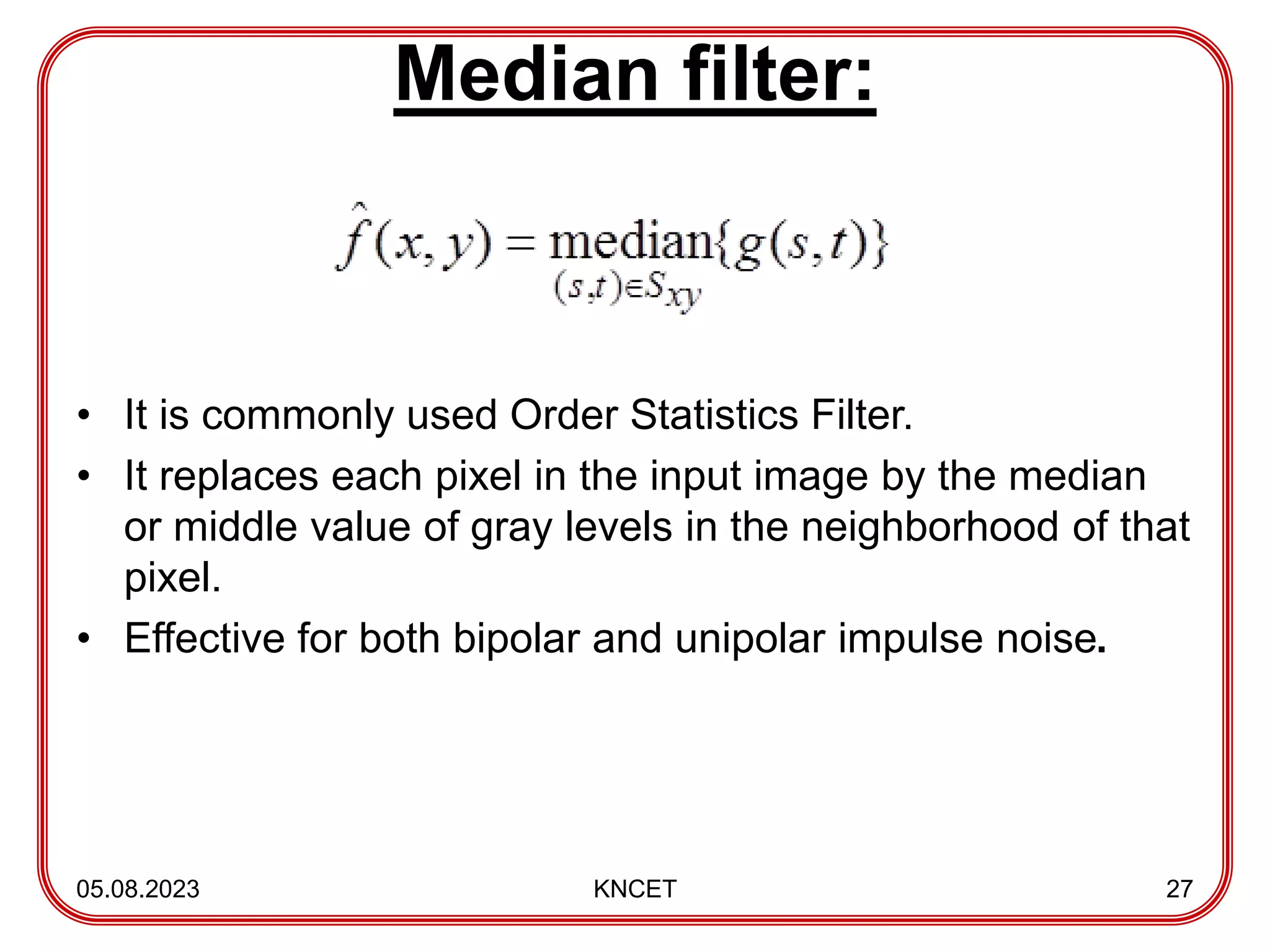 Median filter:
• It is commonly used Order Statistics Filter.
• It replaces each pixel in the input image by the median
or middle value of gray levels in the neighborhood of that
pixel.
• Effective for both bipolar and unipolar impulse noise.
05.08.2023 KNCET 27
 