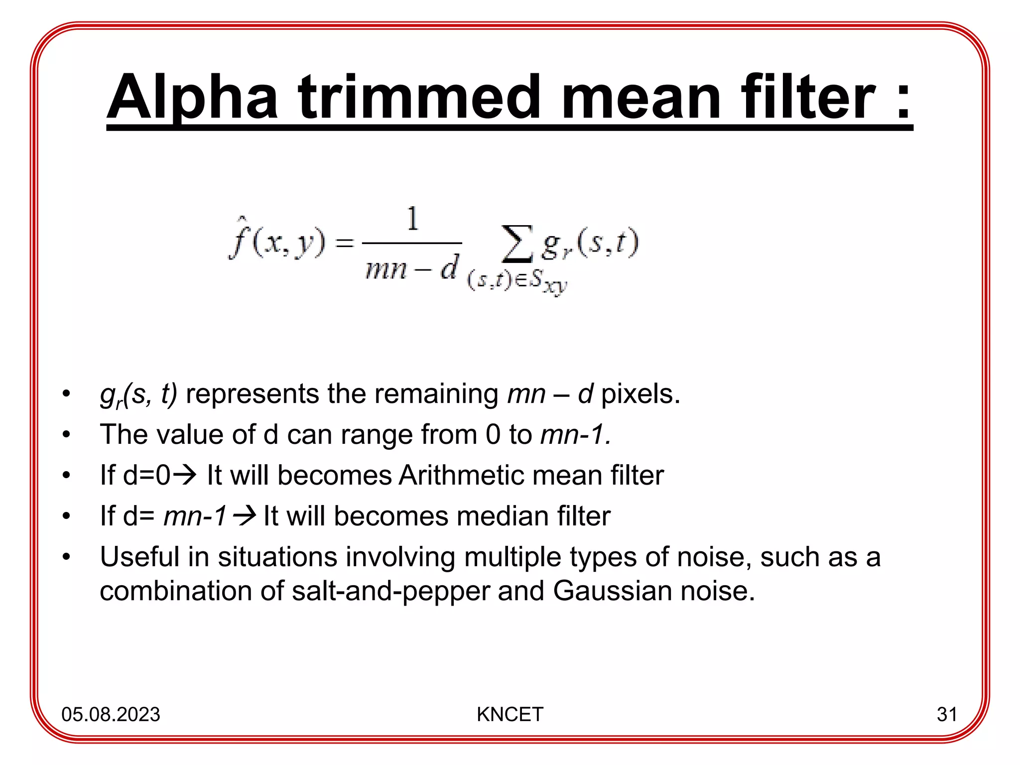 Alpha trimmed mean filter :
• gr(s, t) represents the remaining mn – d pixels.
• The value of d can range from 0 to mn-1.
• If d=0 It will becomes Arithmetic mean filter
• If d= mn-1 It will becomes median filter
• Useful in situations involving multiple types of noise, such as a
combination of salt-and-pepper and Gaussian noise.
05.08.2023 KNCET 31
 