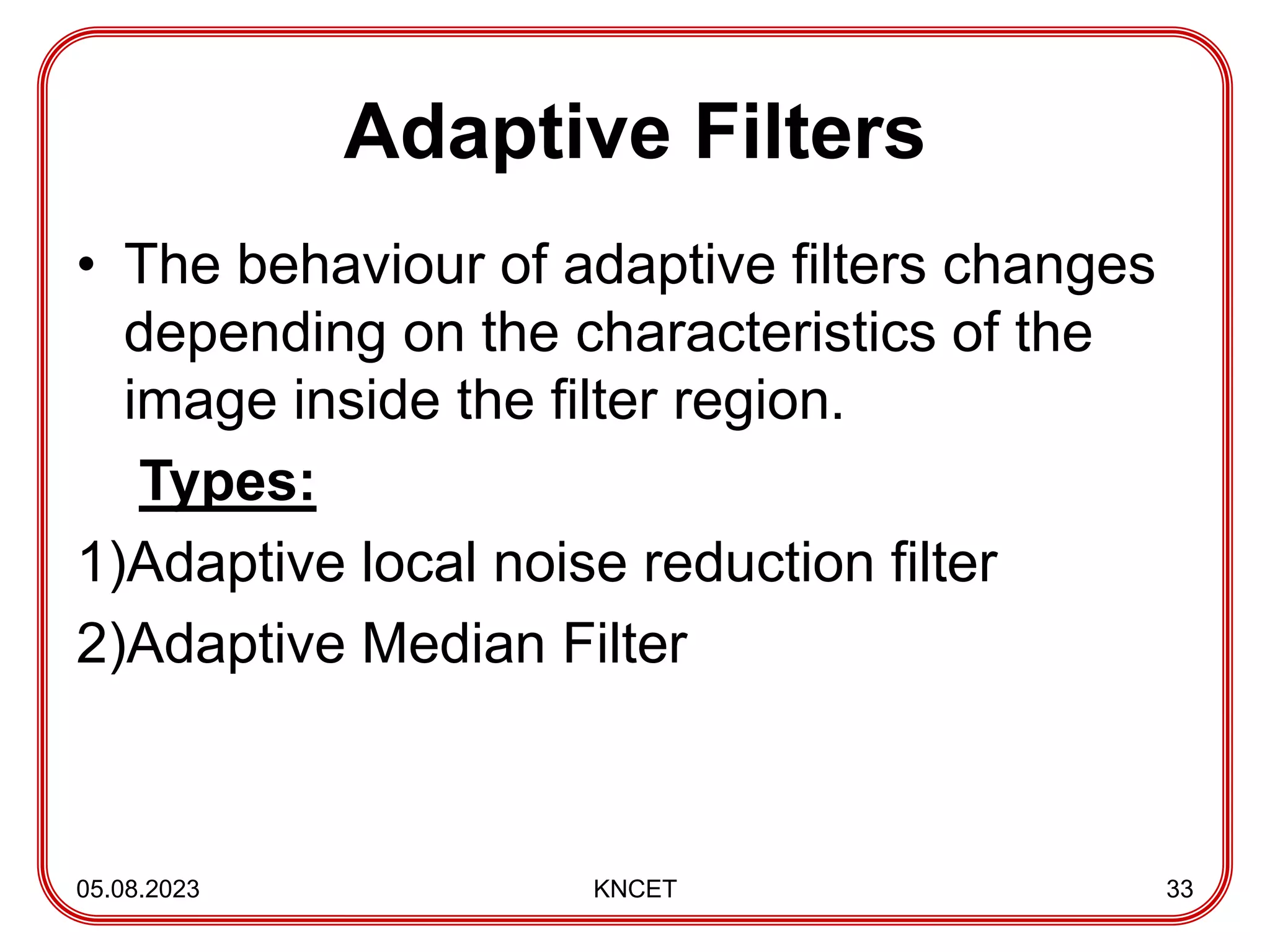 Adaptive Filters
• The behaviour of adaptive filters changes
depending on the characteristics of the
image inside the filter region.
Types:
1)Adaptive local noise reduction filter
2)Adaptive Median Filter
05.08.2023 KNCET 33
 